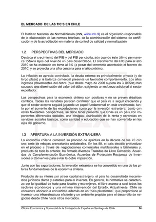 EL MERCADO DE LAS TIC’S EN CHILE
Oficina Económica y Comercial de la Embajada de España en Santiago de Chile. 14
El Instituto Nacional de Normalización (INN, www.inn.cl) es el organismo responsable
de la elaboración de las normas técnicas, de la administración del sistema de certifi-
cación y de la acreditación en materia de control de calidad y normalización
1.2 PERSPECTIVAS DEL MERCADO
Destaca el crecimiento del PIB y del PIB per cápita, aún cuando éste último permane-
ce todavía lejos del nivel de un país desarrollado. El crecimiento del PIB para el año
2010 se ha estimado en torno al 6% (a pesar del terremoto acontecido el febrero de
2010) y se proyecta una cifra cercana para el año próximo.
La inflación se aprecia controlada, la deuda externa es principalmente privada (y de
largo plazo) y la balanza comercial presenta un favorable comportamiento. Los altos
ingresos provenientes del cobre (que desde mayo de 2006 supera los 3 US$/lb) han
causado una disminución del valor del dólar, exigiendo un esfuerzo adicional al sector
exportador.
Las perspectivas para la economía chilena son positivas y no se prevén drásticos
cambios. Todas las variables parecen confirmar que el país va a seguir creciendo y
que el sector externo seguirá jugando un papel fundamental en este crecimiento, tan-
to por el aumento de las exportaciones como por la inversión extranjera. Junto con
estas favorables perspectivas, se debe tener presente que Chile es un país con im-
portantes diferencias sociales, una desigual distribución de la renta y carencias en
servicios sociales básicos, como sanidad y educación que se han convertido en los
ejes del gobierno.
1.3 APERTURA A LA INVERSIÓN EXTRANJERA
La economía chilena comenzó su proceso de apertura en la década de los 70 con
una serie de rebajas arancelarias unilaterales. En los 80, el país decidió profundizar
en el proceso a través de negociaciones comerciales multilaterales y bilaterales y,
producto de todo lo anterior, ha firmado diversos Tratados de Libre Comercio, Acuer-
dos de Complementación Económica, Acuerdos de Protección Recíproca de Inver-
siones y Convenios para evitar la doble imposición.
Junto con las exportaciones, la inversión extranjera se ha convertido en uno de los pi-
lares fundamentales de la economía chilena.
Producto de su interés por atraer capital extranjero, el país ha desarrollado mecanis-
mos jurídicos claros y estables para el inversor. En general, la normativa se caracteri-
za por la igualdad de trato para locales y extranjeros, el libre acceso a casi todos los
sectores económicos y una mínima intervención del Estado. Actualmente, Chile se
encuentra abocado a convertirse además en un “país plataforma”, que proporcione al
inversor una infraestructura eficiente y un ambiente propicio para el desarrollo de ne-
gocios desde Chile hacia otros mercados.
 