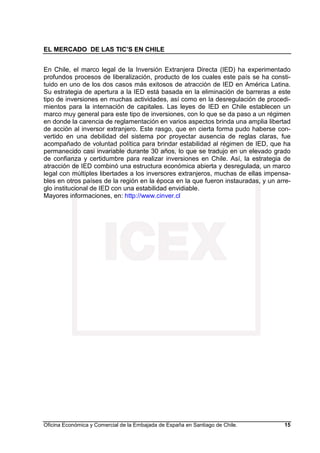 EL MERCADO DE LAS TIC’S EN CHILE
Oficina Económica y Comercial de la Embajada de España en Santiago de Chile. 15
En Chile, el marco legal de la Inversión Extranjera Directa (IED) ha experimentado
profundos procesos de liberalización, producto de los cuales este país se ha consti-
tuido en uno de los dos casos más exitosos de atracción de IED en América Latina.
Su estrategia de apertura a la IED está basada en la eliminación de barreras a este
tipo de inversiones en muchas actividades, así como en la desregulación de procedi-
mientos para la internación de capitales. Las leyes de IED en Chile establecen un
marco muy general para este tipo de inversiones, con lo que se da paso a un régimen
en donde la carencia de reglamentación en varios aspectos brinda una amplia libertad
de acción al inversor extranjero. Este rasgo, que en cierta forma pudo haberse con-
vertido en una debilidad del sistema por proyectar ausencia de reglas claras, fue
acompañado de voluntad política para brindar estabilidad al régimen de IED, que ha
permanecido casi invariable durante 30 años, lo que se tradujo en un elevado grado
de confianza y certidumbre para realizar inversiones en Chile. Así, la estrategia de
atracción de IED combinó una estructura económica abierta y desregulada, un marco
legal con múltiples libertades a los inversores extranjeros, muchas de ellas impensa-
bles en otros países de la región en la época en la que fueron instauradas, y un arre-
glo institucional de IED con una estabilidad envidiable.
Mayores informaciones, en: http://www.cinver.cl
 