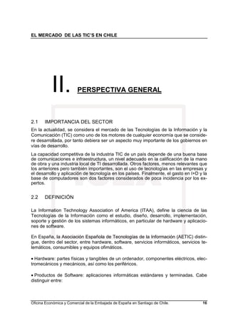 EL MERCADO DE LAS TIC’S EN CHILE
Oficina Económica y Comercial de la Embajada de España en Santiago de Chile. 16
II. PERSPECTIVA GENERAL
2.1 IMPORTANCIA DEL SECTOR
En la actualidad, se considera el mercado de las Tecnologías de la Información y la
Comunicación (TIC) como uno de los motores de cualquier economía que se conside-
re desarrollada, por tanto debiera ser un aspecto muy importante de los gobiernos en
vías de desarrollo.
La capacidad competitiva de la industria TIC de un país depende de una buena base
de comunicaciones e infraestructura, un nivel adecuado en la calificación de la mano
de obra y una industria local de TI desarrollada. Otros factores, menos relevantes que
los anteriores pero también importantes, son el uso de tecnologías en las empresas y
el desarrollo y aplicación de tecnología en los países. Finalmente, el gasto en I+D y la
base de computadores son dos factores considerados de poca incidencia por los ex-
pertos.
2.2 DEFINICIÓN
La Information Technology Association of America (ITAA), define la ciencia de las
Tecnologías de la Información como el estudio, diseño, desarrollo, implementación,
soporte y gestión de los sistemas informáticos, en particular de hardware y aplicacio-
nes de software.
En España, la Asociación Española de Tecnologías de la Información (AETIC) distin-
gue, dentro del sector, entre hardware, software, servicios informáticos, servicios te-
lemáticos, consumibles y equipos ofimáticos.
• Hardware: partes físicas y tangibles de un ordenador, componentes eléctricos, elec-
tromecánicos y mecánicos, así como los periféricos.
• Productos de Software: aplicaciones informáticas estándares y terminadas. Cabe
distinguir entre:
 