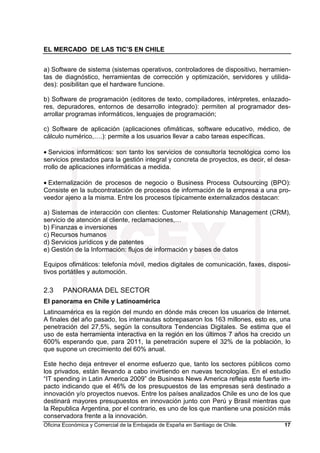 EL MERCADO DE LAS TIC’S EN CHILE
Oficina Económica y Comercial de la Embajada de España en Santiago de Chile. 17
a) Software de sistema (sistemas operativos, controladores de dispositivo, herramien-
tas de diagnóstico, herramientas de corrección y optimización, servidores y utilida-
des): posibilitan que el hardware funcione.
b) Software de programación (editores de texto, compiladores, intérpretes, enlazado-
res, depuradores, entornos de desarrollo integrado): permiten al programador des-
arrollar programas informáticos, lenguajes de programación;
c) Software de aplicación (aplicaciones ofimáticas, software educativo, médico, de
cálculo numérico,….): permite a los usuarios llevar a cabo tareas específicas.
• Servicios informáticos: son tanto los servicios de consultoría tecnológica como los
servicios prestados para la gestión integral y concreta de proyectos, es decir, el desa-
rrollo de aplicaciones informáticas a medida.
• Externalización de procesos de negocio o Business Process Outsourcing (BPO):
Consiste en la subcontratación de procesos de información de la empresa a una pro-
veedor ajeno a la misma. Entre los procesos típicamente externalizados destacan:
a) Sistemas de interacción con clientes: Customer Relationship Management (CRM),
servicio de atención al cliente, reclamaciones,…
b) Finanzas e inversiones
c) Recursos humanos
d) Servicios jurídicos y de patentes
e) Gestión de la Información: flujos de información y bases de datos
Equipos ofimáticos: telefonía móvil, medios digitales de comunicación, faxes, disposi-
tivos portátiles y automoción.
2.3 PANORAMA DEL SECTOR
El panorama en Chile y Latinoamérica
Latinoamérica es la región del mundo en dónde más crecen los usuarios de Internet.
A finales del año pasado, los internautas sobrepasaron los 163 millones, esto es, una
penetración del 27,5%, según la consultora Tendencias Digitales. Se estima que el
uso de esta herramienta interactiva en la región en los últimos 7 años ha crecido un
600% esperando que, para 2011, la penetración supere el 32% de la población, lo
que supone un crecimiento del 60% anual.
Este hecho deja entrever el enorme esfuerzo que, tanto los sectores públicos como
los privados, están llevando a cabo invirtiendo en nuevas tecnologías. En el estudio
“IT spending in Latin America 2009” de Business News America refleja este fuerte im-
pacto indicando que el 46% de los presupuestos de las empresas será destinado a
innovación y/o proyectos nuevos. Entre los países analizados Chile es uno de los que
destinará mayores presupuestos en innovación junto con Perú y Brasil mientras que
la Republica Argentina, por el contrario, es uno de los que mantiene una posición más
conservadora frente a la innovación.
 