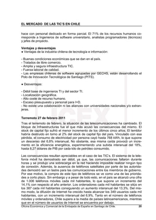 EL MERCADO DE LAS TIC’S EN CHILE
Oficina Económica y Comercial de la Embajada de España en Santiago de Chile. 20
hace con personal dedicado en forma parcial. El 71% de los recursos humanos co-
rresponde a Ingenieros de software universitario, analistas programadores (técnicos)
y jefes de proyecto.
Ventajas y desventajas
● Ventajas de la industria chilena de tecnología e información:
- Buenas condiciones económicas que se dan en el país.
- Tratados de libre comercio.
- Amplia y segura infraestructura TIC.
- Fuerza laboral de calidad.
- Las empresas chilenas de software agrupadas por GECHS, están desarrollando el
Polo de Innovación Tecnológica de Santiago (PITS).
● Desventajas:
- Débil base de ingenieros TI y del sector TI.
- Localización geográfica.
- Alto coste de recurso humano.
- Escaso presupuesto y personal para I+D.
- No existe una colaboración ni las alianzas con universidades nacionales y/o extran-
jeras.
Terremoto 27 de febrero 2011
Tras el terremoto de febrero, la situación de las telecomunicaciones ha cambiado. El
bloque de Infraestructuras fue el que más acusó las consecuencias del mismo. El
stock de capital fijo sufrió el menor incremento de los últimos cinco años. El temblor
habría destruido en torno al 2% del stock de capital fijo del país. Vinculado con esa
pérdida, el consumo de electricidad por persona cayó hasta 768 kWh, lo que supone
un descenso del 6,8% interanual, No obstante, esa misma caída provocó un incre-
mento en la eficiencia energética, experimentando una subida interanual del 18%,
hasta 8,27 dólares de PIB por cada kilo de petróleo consumido.
Las consecuencias resultan apreciables en el caso de las TIC’s. El sistema de la tele-
fonía móvil ha demostrado ser débil, ya que, las comunicaciones fallaron durante
horas y se produjo una sobrecarga en la red haciendo imposible realizar ningún tipo
de conexión. Además, la ausencia de teléfonos satelitales por parte de las autorida-
des demostró ser un lastre para las comunicaciones entre los miembros de gobierno.
Por ese motivo, la compra de este tipo de teléfonos se ve como una de las priorida-
des a corto plazo. Sin embargo y a pesar de todo esto, en el país se alcanzó una cifra
de 1.006 teléfonos móviles cada mil habitantes, lo que supone un incremento del
14,1% con respecto al año anterior. Los ordenadores cada mil habitantes se sitúo en
los 387 cada mil habitantes consiguiendo un aumento interanual del 13,3%. Del mis-
mo modo, la difusión de Internet ha crecido hasta alcanzar los 349 usuarios cada mil
habitantes, con un incremento interanual del 6,9%. Tanto en el número de teléfonos
móviles y ordenadores, Chile supera a la media de países latinoamericanos, mientras
que en el número de usuarios de Internet se encuentra por debajo.
 