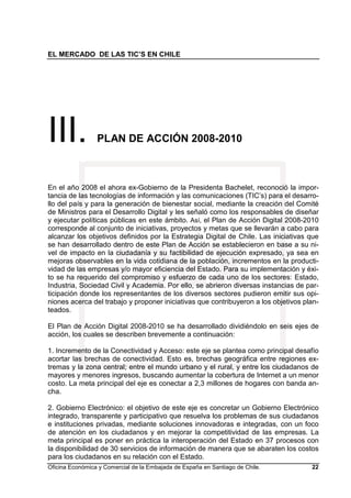 EL MERCADO DE LAS TIC’S EN CHILE
Oficina Económica y Comercial de la Embajada de España en Santiago de Chile. 22
III. PLAN DE ACCIÓN 2008-2010
En el año 2008 el ahora ex-Gobierno de la Presidenta Bachelet, reconoció la impor-
tancia de las tecnologías de información y las comunicaciones (TIC’s) para el desarro-
llo del país y para la generación de bienestar social, mediante la creación del Comité
de Ministros para el Desarrollo Digital y les señaló como los responsables de diseñar
y ejecutar políticas públicas en este ámbito. Así, el Plan de Acción Digital 2008-2010
corresponde al conjunto de iniciativas, proyectos y metas que se llevarán a cabo para
alcanzar los objetivos definidos por la Estrategia Digital de Chile. Las iniciativas que
se han desarrollado dentro de este Plan de Acción se establecieron en base a su ni-
vel de impacto en la ciudadanía y su factibilidad de ejecución expresado, ya sea en
mejoras observables en la vida cotidiana de la población, incrementos en la producti-
vidad de las empresas y/o mayor eficiencia del Estado. Para su implementación y éxi-
to se ha requerido del compromiso y esfuerzo de cada uno de los sectores: Estado,
Industria, Sociedad Civil y Academia. Por ello, se abrieron diversas instancias de par-
ticipación donde los representantes de los diversos sectores pudieron emitir sus opi-
niones acerca del trabajo y proponer iniciativas que contribuyeron a los objetivos plan-
teados.
El Plan de Acción Digital 2008-2010 se ha desarrollado dividiéndolo en seis ejes de
acción, los cuales se describen brevemente a continuación:
1. Incremento de la Conectividad y Acceso: este eje se plantea como principal desafío
acortar las brechas de conectividad. Esto es, brechas geográfica entre regiones ex-
tremas y la zona central; entre el mundo urbano y el rural, y entre los ciudadanos de
mayores y menores ingresos, buscando aumentar la cobertura de Internet a un menor
costo. La meta principal del eje es conectar a 2,3 millones de hogares con banda an-
cha.
2. Gobierno Electrónico: el objetivo de este eje es concretar un Gobierno Electrónico
integrado, transparente y participativo que resuelva los problemas de sus ciudadanos
e instituciones privadas, mediante soluciones innovadoras e integradas, con un foco
de atención en los ciudadanos y en mejorar la competitividad de las empresas. La
meta principal es poner en práctica la interoperación del Estado en 37 procesos con
la disponibilidad de 30 servicios de información de manera que se abaraten los costos
para los ciudadanos en su relación con el Estado.
 