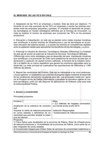 EL MERCADO DE LAS TIC’S EN CHILE
Oficina Económica y Comercial de la Embajada de España en Santiago de Chile. 23
3. Adaptación de las TIC’s en empresas y clusters: Este eje tiene por objetivos: 1º)
fomentar el uso más avanzado de las TIC’s en empresas y acortar las brechas exis-
tentes entre las empresas pequeñas y grandes; 2º) impulsar el desarrollo de proyec-
tos tecnológicos en Cluster estratégicos definidos por el Consejo de Innovación. La
meta es duplicar el número de empresas que incorporan las TIC’s en los procesos
productivos.
4. Educación y Capacitación: en este eje se planteó como metas impulsar iniciativas
que contribuyan a acortar brechas de infraestructura y uso de tecnologías en el pro-
ceso educativo del sistema escolar, y a acortar las brechas en competencias digitales
entre la población adulta para aprovechar los beneficios de las tecnologías. La princi
5. Potenciar la industria de Servicios Tecnológicos Globales (Offshoring): La finalidad
de este eje de acción es potenciar la Industria de Servicios Tecnológicos Globales
(Offshoring) como nicho estratégico para el desarrollo del país, impulsando iniciativas
que contribuyan a la promoción de Chile como plataforma de servicios de este tipo, la
generación y captación de capital humano calificado, el fomento de la industria nacio-
nal y el diseño de un marco regulatorio que genere los incentivos adecuados para su
desarrollo. La meta principal es cuadruplicar las exportaciones de Offshoring a 1.000
millones de dólares.
6. Mejorar las condiciones del Entorno: Este eje es transversal a los cinco anteriores,
y busca generar un ecosistema que potencie el progreso digital mediante el desarrollo
de las condiciones del entorno necesarias para ello. Las principales metas son: gene-
rar el Proyecto de ley de Delitos Informáticos y actualizar la normativa vigente en ma-
teria tecnológica, junto con ello disponer de aplicaciones de Software Libre para toda
la institucionalidad Pública.
1. Acceso y conectividad
Principales proyectos:
Iniciativa 1:
Ampliación de la cobertura de conectivi-
dad
Impulsar la oferta de telecomunicaciones
en zonas aisladas o deficitarias de co-
nectividad que permitan ampliar la cober-
tura de Internet.
Meta:
• 2,3 millones de hogares conectados
con banda ancha al año 2010
Institución Responsable:
• Subsecretaría de Telecomunicaciones
Proyectos:
1) Fibra Óptica para localidades de la provincia de Palena: Dotar de infraestructura
de telecomunicaciones a 14 localidades de la provincia de Palena, como parte de un
plan integrador de zonas aisladas.
2) Conectividad integral para Chiloé: Dotar de servicios de conectividad inalámbrica a
 