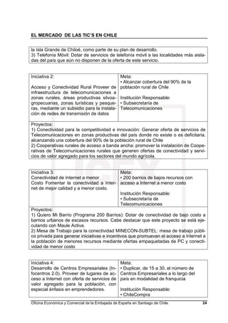 EL MERCADO DE LAS TIC’S EN CHILE
Oficina Económica y Comercial de la Embajada de España en Santiago de Chile. 24
la Isla Grande de Chiloé, como parte de su plan de desarrollo.
3) Telefonía Móvil: Dotar de servicios de telefonía móvil a las localidades más aisla-
das del país que aún no disponen de la oferta de este servicio.
Iniciativa 2:
Acceso y Conectividad Rural Proveer de
infraestructura de telecomunicaciones a
zonas rurales, áreas productivas silvoa-
gropecuarias, zonas turísticas y pesque-
ras, mediante un subsidio para la instala-
ción de redes de transmisión de datos
Meta:
• Alcanzar cobertura del 90% de la
población rural de Chile
Institución Responsable:
• Subsecretaría de
Telecomunicaciones
Proyectos:
1) Conectividad para la competitividad e innovación: Generar oferta de servicios de
Telecomunicaciones en zonas productivas del país donde no existe o es deficitaria,
alcanzando una cobertura del 90% de la población rural de Chile
2) Cooperativas rurales de acceso a banda ancha: promover la instalación de Coope-
rativas de Telecomunicaciones rurales que generen ofertas de conectividad y servi-
cios de valor agregado para los sectores del mundo agrícola.
Iniciativa 3:
Conectividad de Internet a menor
Costo Fomentar la conectividad a Inter-
net de mejor calidad y a menor costo.
Meta:
• 200 barrios de bajos recursos con
acceso a Internet a menor costo
Institución Responsable:
• Subsecretaría de
Telecomunicaciones
Proyectos:
1) Quiero Mi Barrio (Programa 200 Barrios): Dotar de conectividad de bajo costo a
barrios urbanos de escasos recursos. Cabe destacar que este proyecto se está eje-
cutando con Maule Activa.
2) Mesa de Trabajo para la conectividad MINECON-SUBTEL: mesa de trabajo públi-
co privada para generar iniciativas e incentivos que promuevan el acceso a Internet a
la población de menores recursos mediante ofertas empaquetadas de PC y conecti-
vidad de menor costo
Iniciativa 4:
Desarrollo de Centros Empresariales (In-
focentros 2.0). Proveer de lugares de ac-
ceso a Internet con oferta de servicios de
valor agregado para la población, con
especial énfasis en emprendedores.
Meta:
• Duplicar, de 15 a 30, el número de
Centros Empresariales a lo largo del
país en modalidad de franquicia
Institución Responsable:
• ChileCompra
 