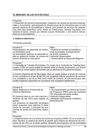EL MERCADO DE LAS TIC’S EN CHILE
Oficina Económica y Comercial de la Embajada de España en Santiago de Chile. 25
Proyectos:
1) Desarrollo de Centros Empresariales: Instalación de centros de servicios empresa-
riales y comunitarios, aprovechando la infraestructura de los infocentros para no sólo
generar espacios de accesibilidad a Internet, sino también de servicios de capacita-
ción para usos específicos como: ofertar en ChileCompra, declarar impuestos, con-
tactarse al banco, comprar por Internet, buscar información, u otro servicio deman-
dado por emprendedores.
2. Gobierno electrónico
Principales proyectos:
Iniciativa 5:
Profundización del desarrollo de Gobier-
no Electrónico Local
Se favorecerán políticas de desarrollo di-
gital en gobiernos locales, de manera de
acortar la brecha en este sector.
Meta:
• Duplicar la cantidad de trámites en
línea municipales, privilegiando los
de ámbito ciudadano
Institución Responsable:
• Subsecretaría de Desarrollo Regional
Proyectos:
1) Ventanilla de Trámites Municipales: Por medio de la Ventanilla de Trámites Muni-
cipales (VTM) se busca facilitar la relación entre el mundo empresarial y el Estado
mediante la modernización de trámites que se efectúan en los gobiernos locales.
2) Estudio Digitalización de Municipios: tiene por objeto evaluar el grado de madurez
de los municipios en el uso de las TIC’s en su gestión interna, prestación de servicios
a la ciudadanía y uso de la Web como medio de contacto, el cual servirá para des-
arrollar iniciativas específicas en municipios más rezagados digitalmente.
Iniciativa 6:
Mayor eficiencia en el desarrollo de
Gobierno Electrónico
El Gobierno hará un uso más intensivo y
eficiente de las TIC’s para mejorar su
gestión.
Los proyectos de desarrollo tecnológico
serán evaluados para optimizar la desti-
nación de recursos, y promover las eco-
nomías de escala con soluciones replica-
bles.
Meta:
• Se implementará una Oficina de Control
de Proyectos (PMO) para las iniciativas
TIC relevantes del sector público
Institución Responsable:
• Ministerio de Economía, Fomento y
Reconstrucción
Proyectos:
1) Implementación de una oficina de control de proyectos (PMO) TIC en el sector pú-
blico: Generar un sistema de control de gestión para mejorar las decisiones de inver-
siones de las TIC’s en el sector público, alineando los proyectos con las prioridades
 