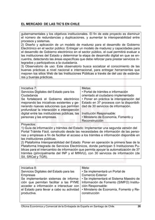 EL MERCADO DE LAS TIC’S EN CHILE
Oficina Económica y Comercial de la Embajada de España en Santiago de Chile. 26
gubernamentales y los objetivos institucionales. El fin de este proyecto es disminuir
el número de redundancias y duplicaciones, y aumentar la interoperabilidad entre
procesos y sistemas.
2) Diseño y aplicación de un modelo de madurez para el desarrollo de Gobierno
Electrónico en el sector público: Entregar un modelo de madurez y capacidades para
el desarrollo de Gobierno electrónico en el sector público, el cual permitirá evaluar a
las instituciones del Estado y determinar la etapa de desarrollo digital en que se en-
cuentra, detectando las áreas específicas que debe reforzar para prestar servicios in-
tegrados y participativos a la ciudadanía.
3) Observatorio de uso: Este observatorio busca socializar el conocimiento de las
buenas prácticas a nivel nacional e internacional, para entregar herramientas que
mejoren los sitios Web de las Instituciones Públicas a través de del uso de estánda-
res y buenas prácticas.
Iniciativa 7:
Servicios Digitales del Estado para los
Ciudadanos
Se fortalecerá el Gobierno electrónico
mejorando las iniciativas existentes y ge-
nerando nuevas soluciones que permitan
profundizar la interacción e interoperción
digital entre las instituciones públicas, las
personas y las empresas.
Metas:
• Portal de trámites e información
orientado al ciudadano implementado
• Poner en práctica la interoperación del
Estado en 37 procesos con la disponibili-
dad de 30 servicios de información.
Institución Responsable:
• Ministerio de Economía, Fomento y
Reconstrucción
Proyectos:
1) Guía de información y trámites del Estado: Implementar una segunda versión del
Portal Trámite Fácil, construido desde las necesidades de información de las perso-
nas y empresas a fin de facilitar el acceso a los trámites e información disponible en
las instituciones públicas.
2) Plataforma Interoperabilidad del Estado: Poner en operación la primera fase de la
Plataforma Integrada de Servicios Electrónicos, donde participan 5 Instituciones Pu-
blicas para el intercambio de información que permita apoyar la automatización de 37
trámites (principalmente del INP y el MINVU), con 30 servicios de información (de
SII, SRCeI y TGR).
Iniciativa 8:
Servicios Digitales del Estado para las
Empresas
Se implementarán sistemas de informa-
ción que permitan facilitar a las PYME
acceder a información e interactuar con
el Estado para llevar a cabo su actividad
productiva.
Meta:
• Se implementará un Portal de
Comercio Exterior
• Se implementará el Sistema Maestro de
Información de Fomento (SIMFO) Institu-
ción Responsable:
• Ministerio de Economía, Fomento y Re-
construcción
 