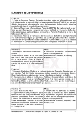 EL MERCADO DE LAS TIC’S EN CHILE
Oficina Económica y Comercial de la Embajada de España en Santiago de Chile. 27
Proyectos:
1) Portal de Comercio Exterior: Se implementará un portal con información que per-
mitirá incrementar la competitividad de las empresas chilenas (PYMES), en las acti-
vidades de comercio internacional a través de la provisión de información sobre los
principales trámites de importación y exportación.
2) Sistema Maestro de Información de Fomento (SIMFO): Se implementará un sis-
tema que permita organizar y disponer con mayor facilidad, la información de las dis-
tintas acciones que realiza el Estado en materia de Fomento Productivo (a través de
todas sus instituciones).
3) Sistema de Apoyo a la Tramitación de Concesiones de la SEC: Se implementará
una plataforma tecnológica que permita a los agentes privados interactuar electróni-
camente con la Superintendencia de Electricidad y Combustible (SEC), en el proceso
de tramitación de Concesiones para disminuir los tiempos de obtención de éstas.
Iniciativa 9:
Transparencia y Acceso a Información
Pública
Se facilitará el acceso a los sitios Web
del Estado para profundizar la transpa-
rencia de la gestión pública y brindar a
los ciudadanos nuevas y mejores herra-
mientas de acceso a la información pú-
blica.
Meta:
• Buscador Ciudadano Implementado
Institución Responsable:
• Ministerio de Economía, Fomento y
Reconstrucción
Proyectos:
1) Buscador Ciudadano: Mediante la implementación del Buscador Ciudadano en to-
dos los sitios Web del Estado, las personas podrán acceder a la información disponi-
ble en las instituciones públicas, de manera más rápida, amigable y confiable.
2) Mejoramiento de sitios de Instituciones Públicas: Se desarrollarán estándares de
diseño e información para apoyar el cumplimiento de la nueva Ley de acceso a la in-
formación pública y se ordenarán los sitios Web para permitir que las personas pue-
dan encontrar fácilmente la información que buscan.
Iniciativa 10:
Servicios de Gobierno Móvil
Se aprovechará la alta penetración de la
telefonía móvil del país para ofrecer a las
personas y empresas, nuevas soluciones
y formas de información e interacción a
través de celulares. También se aprove-
charán los dispositivos móviles en labo-
res de fiscalización por parte de las insti-
tuciones públicas.
Meta:
• Implementar 10 servicios de informa-
ción para la ciudadanía a través de SMS
• Implementar proyectos de fiscalización
a través del uso de dispositivos móviles
Institución Responsable:
• Ministerio de Economía, Fomento y Re-
construcción
 