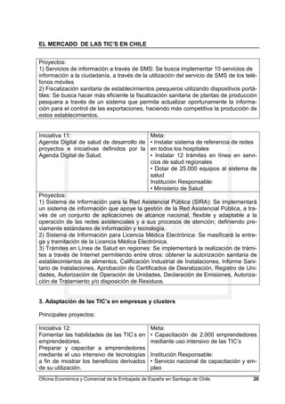 EL MERCADO DE LAS TIC’S EN CHILE
Oficina Económica y Comercial de la Embajada de España en Santiago de Chile. 28
Proyectos:
1) Servicios de información a través de SMS: Se busca implementar 10 servicios de
información a la ciudadanía, a través de la utilización del servicio de SMS de los telé-
fonos móviles
2) Fiscalización sanitaria de establecimientos pesqueros utilizando dispositivos portá-
tiles: Se busca hacer más eficiente la fiscalización sanitaria de plantas de producción
pesquera a través de un sistema que permita actualizar oportunamente la informa-
ción para el control de las exportaciones, haciendo más competitiva la producción de
estos establecimientos.
Iniciativa 11:
Agenda Digital de salud de desarrollo de
proyectos e iniciativas definidos por la
Agenda Digital de Salud.
Meta:
• Instalar sistema de referencia de redes
en todos los hospitales
• Instalar 12 trámites en línea en servi-
cios de salud regionales
• Dotar de 25.000 equipos al sistema de
salud
Institución Responsable:
• Ministerio de Salud
Proyectos:
1) Sistema de Información para la Red Asistencial Pública (SIRA): Se implementará
un sistema de información que apoye la gestión de la Red Asistencial Pública, a tra-
vés de un conjunto de aplicaciones de alcance nacional, flexible y adaptable a la
operación de las redes asistenciales y a sus procesos de atención; definiendo pre-
viamente estándares de información y tecnología.
2) Sistema de Información para Licencia Médica Electrónica: Se masificará la entre-
ga y tramitación de la Licencia Médica Electrónica.
3) Trámites en Línea de Salud en regiones: Se implementará la realización de trámi-
tes a través de Internet permitiendo entre otros: obtener la autorización sanitaria de
establecimientos de alimentos, Calificación Industrial de Instalaciones, Informe Sani-
tario de Instalaciones, Aprobación de Certificados de Desratización, Registro de Uni-
dades, Autorización de Operación de Unidades, Declaración de Emisiones, Autoriza-
ción de Tratamiento y/o disposición de Residuos.
3. Adaptación de las TIC’s en empresas y clusters
Principales proyectos:
Iniciativa 12:
Fomentar las habilidades de las TIC’s en
emprendedores.
Preparar y capacitar a emprendedores
mediante el uso intensivo de tecnologías
a fin de mostrar los beneficios derivados
de su utilización.
Meta:
• Capacitación de 2.000 emprendedores
mediante uso intensivo de las TIC’s
Institución Responsable:
• Servicio nacional de capacitación y em-
pleo
 