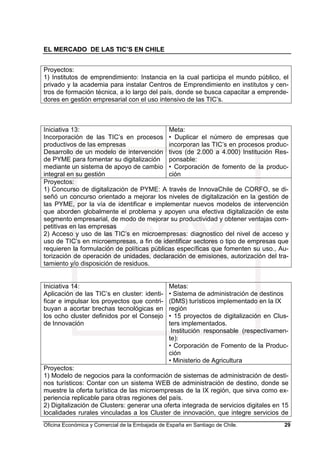 EL MERCADO DE LAS TIC’S EN CHILE
Oficina Económica y Comercial de la Embajada de España en Santiago de Chile. 29
Proyectos:
1) Institutos de emprendimiento: Instancia en la cual participa el mundo público, el
privado y la academia para instalar Centros de Emprendimiento en institutos y cen-
tros de formación técnica, a lo largo del país, donde se busca capacitar a emprende-
dores en gestión empresarial con el uso intensivo de las TIC’s.
Iniciativa 13:
Incorporación de las TIC’s en procesos
productivos de las empresas
Desarrollo de un modelo de intervención
de PYME para fomentar su digitalización
mediante un sistema de apoyo de cambio
integral en su gestión
Meta:
• Duplicar el número de empresas que
incorporan las TIC’s en procesos produc-
tivos (de 2.000 a 4.000) Institución Res-
ponsable:
• Corporación de fomento de la produc-
ción
Proyectos:
1) Concurso de digitalización de PYME: A través de InnovaChile de CORFO, se di-
señó un concurso orientado a mejorar los niveles de digitalización en la gestión de
las PYME, por la vía de identificar e implementar nuevos modelos de intervención
que aborden globalmente el problema y apoyen una efectiva digitalización de este
segmento empresarial, de modo de mejorar su productividad y obtener ventajas com-
petitivas en las empresas
2) Acceso y uso de las TIC’s en microempresas: diagnostico del nivel de acceso y
uso de TIC’s en microempresas, a fin de identificar sectores o tipo de empresas que
requieren la formulación de políticas públicas específicas que fomenten su uso., Au-
torización de operación de unidades, declaración de emisiones, autorización del tra-
tamiento y/o disposición de residuos.
Iniciativa 14:
Aplicación de las TIC’s en cluster: identi-
ficar e impulsar los proyectos que contri-
buyan a acortar brechas tecnológicas en
los ocho cluster definidos por el Consejo
de Innovación
Metas:
• Sistema de administración de destinos
(DMS) turísticos implementado en la IX
región
• 15 proyectos de digitalización en Clus-
ters implementados.
Institución responsable (respectivamen-
te):
• Corporación de Fomento de la Produc-
ción
• Ministerio de Agricultura
Proyectos:
1) Modelo de negocios para la conformación de sistemas de administración de desti-
nos turísticos: Contar con un sistema WEB de administración de destino, donde se
muestre la oferta turística de las microempresas de la IX región, que sirva como ex-
periencia replicable para otras regiones del país.
2) Digitalización de Clusters: generar una oferta integrada de servicios digitales en 15
localidades rurales vinculadas a los Cluster de innovación, que integre servicios de
 