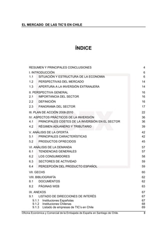 EL MERCADO DE LAS TIC’S EN CHILE
Oficina Económica y Comercial de la Embajada de España en Santiago de Chile. 3
ÍNDICE
RESUMEN Y PRINCIPALES CONCLUSIONES 4
I. INTRODUCCIÓN 6
1.1 SITUACIÓN Y ESTRUCTURA DE LA ECONOMIA 6
1.2 PERSPECTIVAS DEL MERCADO 14
1.3 APERTURA A LA INVERSIÓN EXTRANJERA 14
II. PERSPECTIVA GENERAL 16
2.1 IMPORTANCIA DEL SECTOR 16
2.2 DEFINICIÓN 16
2.3 PANORAMA DEL SECTOR 17
III. PLAN DE ACCIÓN 2008-2010 22
IV. ASPECTOS PRÁCTICOS DE LA INVERSIÓN 36
4.1 PRINCIPALES COSTES DE LA INVERSIÓN EN EL SECTOR 36
4.2 RÉGIMEN ADUANERO Y TRIBUTARIO 39
V. ANÁLISIS DE LA OFERTA 42
5.1 PRINCIPALES CARACTERÍSTICAS 42
5.2 PRODUCTOS OFRECIDOS 45
VI. ANÁLISIS DE LA DEMANDA 57
6.1 TENDENCIAS GENERALES 57
6.2 LOS CONSUMIDORES 58
6.3 SECTORES DE ACTIVIDAD 59
6.4 PERCEPCIÓN DEL PRODUCTO ESPAÑOL 59
VII. GECHS 60
VIII. BIBLIOGRAFÍA 62
8.1 DOCUMENTOS 62
8.2 PÁGINAS WEB 63
IX. ANEXOS 67
9.1 LISTADO DE DIRECCIONES DE INTERÉS 67
9.1.1 Instituciones Españolas 67
9.1.2 Instituciones Chilenas 68
9.1.3 Listado de empresas de TIC’s en Chile 69
 