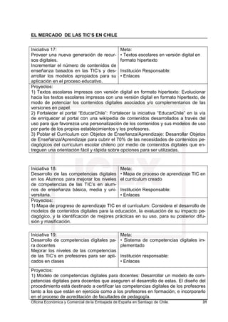 EL MERCADO DE LAS TIC’S EN CHILE
Oficina Económica y Comercial de la Embajada de España en Santiago de Chile. 31
Iniciativa 17:
Proveer una nueva generación de recur-
sos digitales.
Incrementar el número de contenidos de
enseñanza basados en las TIC’s y des-
arrollar los modelos apropiados para su
aplicación en el proceso educativo.
Meta:
• Textos escolares en versión digital en
formato hipertexto
Institución Responsable:
• Enlaces
Proyectos:
1) Textos escolares impresos con versión digital en formato hipertexto: Evolucionar
hacia los textos escolares impresos con una versión digital en formato hipertexto, de
modo de potenciar los contenidos digitales asociados y/o complementarios de las
versiones en papel.
2) Fortalecer el portal “EducarChile”: Fortalecer la iniciativa “EducarChile” en la vía
de enriquecer al portal con una wikipedia de contenidos desarrollados a través del
uso para que favorezca una personalización de los contenidos y sus modelos de uso
por parte de los propios establecimientos y los profesores.
3) Poblar el Currículum con Objetos de Enseñanza/Aprendizaje: Desarrollar Objetos
de Enseñanza/Aprendizaje para cubrir el 70% de las necesidades de contenidos pe-
dagógicos del curriculum escolar chileno por medio de contenidos digitales que en-
treguen una orientación fácil y rápida sobre opciones para ser utilizadas.
Iniciativa 18:
Desarrollo de las competencias digitales
en los Alumnos para mejorar los niveles
de competencias de las TIC’s en alum-
nos de enseñanza básica, media y uni-
versitaria.
Meta:
• Mapa de proceso de aprendizaje TIC en
el currículum creado
Institución Responsable:
• Enlaces
Proyectos:
1) Mapa de progreso de aprendizaje TIC en el currículum: Considera el desarrollo de
modelos de contenidos digitales para la educación, la evaluación de su impacto pe-
dagógico, y la identificación de mejores prácticas en su uso, para su posterior difu-
sión y masificación.
Iniciativa 19:
Desarrollo de competencias digitales pa-
ra docentes
Mejorar los niveles de las competencias
de las TIC’s en profesores para ser apli-
cados en clases
Meta:
• Sistema de competencias digitales im-
plementado
Institución responsable:
• Enlaces
Proyectos:
1) Modelo de competencias digitales para docentes: Desarrollar un modelo de com-
petencias digitales para docentes que aseguren el desarrollo de estas. El diseño del
procedimiento está destinado a certificar las competencias digitales de los profesores
tanto a los que están en ejercicio como a los profesores en formación, e incorporarlo
en el proceso de acreditación de facultades de pedagogía.
 