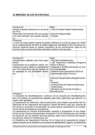 EL MERCADO DE LAS TIC’S EN CHILE
Oficina Económica y Comercial de la Embajada de España en Santiago de Chile. 32
Iniciativa 20:
Apoyar la gestión educativa con el uso de
las TIC’s
Desarrollar herramientas TIC que ayuden
a la administración del proceso educati-
vo.
Meta:
• Libro de Clases Digital Implementado
Institución Responsable:
• Enlaces
Proyectos:
1) Libro de clases digital: mejorar la gestión cotidiana en la sala de clases por medio
de la implementación del libro de clases digital que reemplace el libro de clases tra-
dicional, pudiendo llevar un registro automático de las subvenciones, datos de los
alumnos y las acciones docentes realizadas a diario en las escuelas.
Iniciativa 21:
Competencias digitales para fines espe-
cíficos
Capacitación de la población adulta, em-
presarios y sector público en aplicaciones
con TIC’s específicas que les reporte va-
lor agregado en sus actividades labora-
les.
Meta:
• 400.000 Infoalfabetizados
• 200 Telecentros instalados (Programa
Quiero mi Barrio)
• Capacitar a 50.000 empresarios en cen-
tros empresariales
• Plataforma de Capacitación Continua
Implementada (Open Course)
Institución Responsable (Respectivamen-
te):
• Enlaces
• Subsecretaría de Telecomunicaciones
• ChileCompra
• Ministerio de Economía Fomento y
Reconstrucción
Proyectos
1) Campaña de infoalfabetización: continuar con la campaña de infoalfabetización
pero con énfasis en competencias digitales para fines específicos que generen un
mayor valor agregado.
2) Capacitación en Telecentos: este proyecto tiene como objetivo aprovechar las ins-
talaciones de los Telecentros del programa “Quiero Mi Barrio” para que, además de
dar acceso y aumentar la conectividad, se pueda realizar capacitación a la ciudada-
nía de zonas conectadas por el programa.
3) Capacitación en Centros Empresariales: capacitar a empresarios en las instala-
ciones de los Centros Empresariales (Infocentros 2.0) de ChileCompra para facilitar
la interacción con los distintos servicios públicos, tales como el Servicio de Impues-
tos Internos, ofertar en ChileCompra, etc.
4) Plataforma de Capacitación Continua: En el marco de la necesidad de integrar
vastos sectores de la población en procesos de alfabetización digital y competencias
 