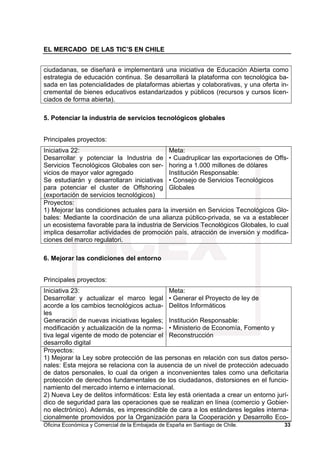 EL MERCADO DE LAS TIC’S EN CHILE
Oficina Económica y Comercial de la Embajada de España en Santiago de Chile. 33
ciudadanas, se diseñará e implementará una iniciativa de Educación Abierta como
estrategia de educación continua. Se desarrollará la plataforma con tecnológica ba-
sada en las potencialidades de plataformas abiertas y colaborativas, y una oferta in-
cremental de bienes educativos estandarizados y públicos (recursos y cursos licen-
ciados de forma abierta).
5. Potenciar la industria de servicios tecnológicos globales
Principales proyectos:
Iniciativa 22:
Desarrollar y potenciar la Industria de
Servicios Tecnológicos Globales con ser-
vicios de mayor valor agregado
Se estudiarán y desarrollaran iniciativas
para potenciar el cluster de Offshoring
(exportación de servicios tecnológicos)
Meta:
• Cuadruplicar las exportaciones de Offs-
horing a 1.000 millones de dólares
Institución Responsable:
• Consejo de Servicios Tecnológicos
Globales
Proyectos:
1) Mejorar las condiciones actuales para la inversión en Servicios Tecnológicos Glo-
bales: Mediante la coordinación de una alianza público-privada, se va a establecer
un ecosistema favorable para la industria de Servicios Tecnológicos Globales, lo cual
implica desarrollar actividades de promoción país, atracción de inversión y modifica-
ciones del marco regulatori.
6. Mejorar las condiciones del entorno
Principales proyectos:
Iniciativa 23:
Desarrollar y actualizar el marco legal
acorde a los cambios tecnológicos actua-
les
Generación de nuevas iniciativas legales;
modificación y actualización de la norma-
tiva legal vigente de modo de potenciar el
desarrollo digital
Meta:
• Generar el Proyecto de ley de
Delitos Informáticos
Institución Responsable:
• Ministerio de Economía, Fomento y
Reconstrucción
Proyectos:
1) Mejorar la Ley sobre protección de las personas en relación con sus datos perso-
nales: Esta mejora se relaciona con la ausencia de un nivel de protección adecuado
de datos personales, lo cual da origen a inconvenientes tales como una deficitaria
protección de derechos fundamentales de los ciudadanos, distorsiones en el funcio-
namiento del mercado interno e internacional.
2) Nueva Ley de delitos informáticos: Esta ley está orientada a crear un entorno jurí-
dico de seguridad para las operaciones que se realizan en línea (comercio y Gobier-
no electrónico). Además, es imprescindible de cara a los estándares legales interna-
cionalmente promovidos por la Organización para la Cooperación y Desarrollo Eco-
 