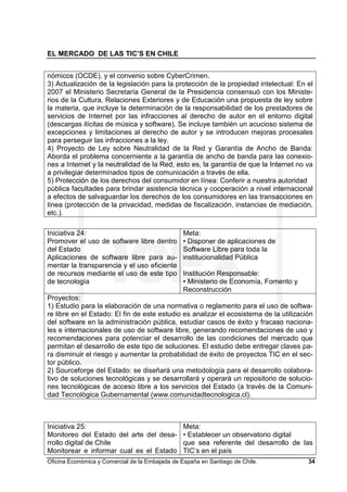 EL MERCADO DE LAS TIC’S EN CHILE
Oficina Económica y Comercial de la Embajada de España en Santiago de Chile. 34
nómicos (OCDE), y el convenio sobre CyberCrimen.
3) Actualización de la legislación para la protección de la propiedad intelectual: En el
2007 el Ministerio Secretaría General de la Presidencia consensuó con los Ministe-
rios de la Cultura, Relaciones Exteriores y de Educación una propuesta de ley sobre
la materia, que incluye la determinación de la responsabilidad de los prestadores de
servicios de Internet por las infracciones al derecho de autor en el entorno digital
(descargas ilícitas de música y software). Se incluye también un acucioso sistema de
excepciones y limitaciones al derecho de autor y se introducen mejoras procesales
para perseguir las infracciones a la ley.
4) Proyecto de Ley sobre Neutralidad de la Red y Garantía de Ancho de Banda:
Aborda el problema concerniente a la garantía de ancho de banda para las conexio-
nes a Internet y la neutralidad de la Red, esto es, la garantía de que la Internet no va
a privilegiar determinados tipos de comunicación a través de ella.
5) Protección de los derechos del consumidor en línea: Conferir a nuestra autoridad
pública facultades para brindar asistencia técnica y cooperación a nivel internacional
a efectos de salvaguardar los derechos de los consumidores en las transacciones en
línea (protección de la privacidad, medidas de fiscalización, instancias de mediación,
etc.).
Iniciativa 24:
Promover el uso de software libre dentro
del Estado
Aplicaciones de software libre para au-
mentar la transparencia y el uso eficiente
de recursos mediante el uso de este tipo
de tecnología
Meta:
• Disponer de aplicaciones de
Software Libre para toda la
institucionalidad Pública
Institución Responsable:
• Ministerio de Economía, Fomento y
Reconstrucción
Proyectos:
1) Estudio para la elaboración de una normativa o reglamento para el uso de softwa-
re libre en el Estado: El fin de este estudio es analizar el ecosistema de la utilización
del software en la administración pública, estudiar casos de éxito y fracaso naciona-
les e internacionales de uso de software libre, generando recomendaciones de uso y
recomendaciones para potenciar el desarrollo de las condiciones del mercado que
permitan el desarrollo de este tipo de soluciones. El estudio debe entregar claves pa-
ra disminuir el riesgo y aumentar la probabilidad de éxito de proyectos TIC en el sec-
tor público.
2) Sourceforge del Estado: se diseñará una metodología para el desarrollo colabora-
tivo de soluciones tecnológicas y se desarrollará y operará un repositorio de solucio-
nes tecnológicas de acceso libre a los servicios del Estado (a través de la Comuni-
dad Tecnológica Gubernamental (www.comunidadtecnologica.cl).
Iniciativa 25:
Monitoreo del Estado del arte del desa-
rrollo digital de Chile
Monitorear e informar cual es el Estado
Meta:
• Establecer un observatorio digital
que sea referente del desarrollo de las
TIC’s en el país
 