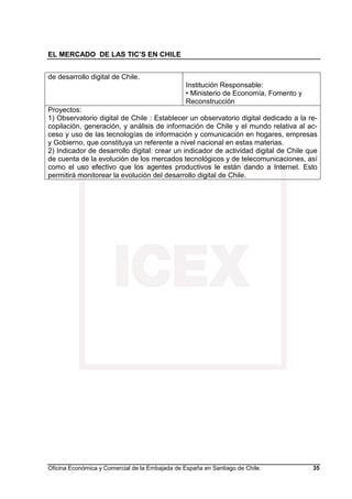 EL MERCADO DE LAS TIC’S EN CHILE
Oficina Económica y Comercial de la Embajada de España en Santiago de Chile. 35
de desarrollo digital de Chile.
Institución Responsable:
• Ministerio de Economía, Fomento y
Reconstrucción
Proyectos:
1) Observatorio digital de Chile : Establecer un observatorio digital dedicado a la re-
copilación, generación, y análisis de información de Chile y el mundo relativa al ac-
ceso y uso de las tecnologías de información y comunicación en hogares, empresas
y Gobierno, que constituya un referente a nivel nacional en estas materias.
2) Indicador de desarrollo digital: crear un indicador de actividad digital de Chile que
de cuenta de la evolución de los mercados tecnológicos y de telecomunicaciones, así
como el uso efectivo que los agentes productivos le están dando a Internet. Esto
permitirá monitorear la evolución del desarrollo digital de Chile.
 