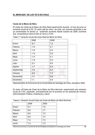 EL MERCADO DE LAS TIC’S EN CHILE
Oficina Económica y Comercial de la Embajada de España en Santiago de Chile. 37
Costo de la Mano de Obra
El índice de Costo de la Mano de Obra Real experimentó durante el mes de junio un
aumento anual de 5,3%. El costo real de mano de obra, por razones parecidas a las
ya comentadas ha tenido un sostenido aumento desde octubre de 2008; aumento
que proyectamos cierre el año en torno a 4,5%.
Tabla 7: Variación anual del costo Real de Mano de Obra
2008 2009
Enero -0.7 1.5
Febrero -1.4 2.1
Marzo -1.8 2.4
Abril -1.4 2.8
Mayo -1.5 4.1
Junio -1.9 5.3
Julio -2.1 6.0
Agosto -1.7 6.4
Septiembre -1.6 6.5
Octubre -2.0 7.3
Noviembre -1.1 6.6
Diciembre 1.1 4.4
Departamento de Economía de la Universidad de Santiago de Chile, diciembre 2009
En tanto, el Índice de Costo de la Mano de Obra Nominal experimentó una variación
anual de 7,3%, explicada principalmente por el aumento en los sectores de minería,
Administración Pública, enseñanza y salud.
Tabla 8: Variación Anual Índice de Costo de Mano de Obra Nominal
2008 2009
Enero 6.7 7.9
Febrero 6.6 7.7
Marzo 6.6 7.5
Abril 6.8 7.4
Mayo 7.2 7.3
Junio 7.3 7.3
 