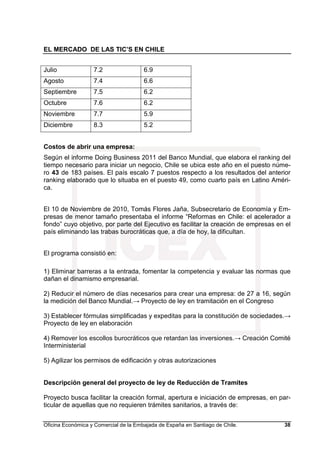 EL MERCADO DE LAS TIC’S EN CHILE
Oficina Económica y Comercial de la Embajada de España en Santiago de Chile. 38
Julio 7.2 6.9
Agosto 7.4 6.6
Septiembre 7.5 6.2
Octubre 7.6 6.2
Noviembre 7.7 5.9
Diciembre 8.3 5.2
Costos de abrir una empresa:
Según el informe Doing Business 2011 del Banco Mundial, que elabora el ranking del
tiempo necesario para iniciar un negocio, Chile se ubica este año en el puesto núme-
ro 43 de 183 países. El país escalo 7 puestos respecto a los resultados del anterior
ranking elaborado que lo situaba en el puesto 49, como cuarto país en Latino Améri-
ca.
El 10 de Noviembre de 2010, Tomás Flores Jaña, Subsecretario de Economía y Em-
presas de menor tamaño presentaba el informe “Reformas en Chile: el acelerador a
fondo” cuyo objetivo, por parte del Ejecutivo es facilitar la creación de empresas en el
país eliminando las trabas burocráticas que, a día de hoy, la dificultan.
El programa consistió en:
1) Eliminar barreras a la entrada, fomentar la competencia y evaluar las normas que
dañan el dinamismo empresarial.
2) Reducir el número de días necesarios para crear una empresa: de 27 a 16, según
la medición del Banco Mundial.→ Proyecto de ley en tramitación en el Congreso
3) Establecer fórmulas simplificadas y expeditas para la constitución de sociedades.→
Proyecto de ley en elaboración
4) Remover los escollos burocráticos que retardan las inversiones.→ Creación Comité
Interministerial
5) Agilizar los permisos de edificación y otras autorizaciones
Descripción general del proyecto de ley de Reducción de Tramites
Proyecto busca facilitar la creación formal, apertura e iniciación de empresas, en par-
ticular de aquellas que no requieren trámites sanitarios, a través de:
 