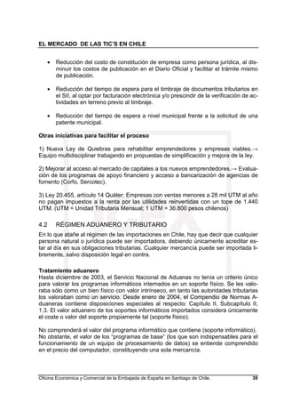 EL MERCADO DE LAS TIC’S EN CHILE
Oficina Económica y Comercial de la Embajada de España en Santiago de Chile. 39
• Reducción del costo de constitución de empresa como persona jurídica, al dis-
minuir los costos de publicación en el Diario Oficial y facilitar el trámite mismo
de publicación.
• Reducción del tiempo de espera para el timbraje de documentos tributarios en
el SII, al optar por facturación electrónica y/o prescindir de la verificación de ac-
tividades en terreno previo al timbraje.
• Reducción del tiempo de espera a nivel municipal frente a la solicitud de una
patente municipal.
Otras iniciativas para facilitar el proceso
1) Nueva Ley de Quiebras para rehabilitar emprendedores y empresas viables.→
Equipo multidisciplinar trabajando en propuestas de simplificación y mejora de la ley.
2) Mejorar al acceso al mercado de capitales a los nuevos emprendedores.→ Evalua-
ción de los programas de apoyo financiero y acceso a bancarización de agencias de
fomento (Corfo, Sercotec).
3) Ley 20.455, artículo 14 Quáter: Empresas con ventas menores a 28 mil UTM al año
no pagan impuestos a la renta por las utilidades reinvertidas con un tope de 1.440
UTM. (UTM = Unidad Tributaria Mensual; 1 UTM = 36.800 pesos chilenos)
4.2 RÉGIMEN ADUANERO Y TRIBUTARIO
En lo que atañe al régimen de las importaciones en Chile, hay que decir que cualquier
persona natural o jurídica puede ser importadora, debiendo únicamente acreditar es-
tar al día en sus obligaciones tributarias. Cualquier mercancía puede ser importada li-
bremente, salvo disposición legal en contra.
Tratamiento aduanero
Hasta diciembre de 2003, el Servicio Nacional de Aduanas no tenía un criterio único
para valorar los programas informáticos internados en un soporte físico. Se les valo-
raba sólo como un bien físico con valor intrínseco, en tanto las autoridades tributarias
los valoraban como un servicio. Desde enero de 2004, el Compendio de Normas A-
duaneras contiene disposiciones especiales al respecto: Capítulo II, Subcapítulo II,
1.3. El valor aduanero de los soportes informáticos importados considera únicamente
el coste o valor del soporte propiamente tal (soporte físico).
No comprenderá el valor del programa informático que contiene (soporte informático).
No obstante, el valor de los “programas de base” (los que son indispensables para el
funcionamiento de un equipo de procesamiento de datos) se entiende comprendido
en el precio del computador, constituyendo una sola mercancía.
 