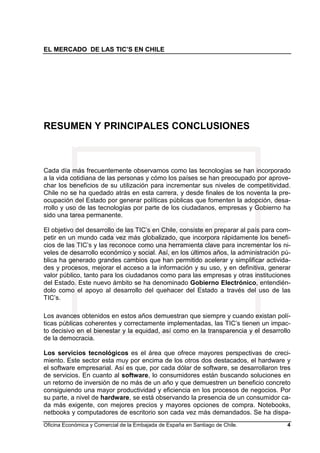 EL MERCADO DE LAS TIC’S EN CHILE
Oficina Económica y Comercial de la Embajada de España en Santiago de Chile. 4
RESUMEN Y PRINCIPALES CONCLUSIONES
Cada día más frecuentemente observamos como las tecnologías se han incorporado
a la vida cotidiana de las personas y cómo los países se han preocupado por aprove-
char los beneficios de su utilización para incrementar sus niveles de competitividad.
Chile no se ha quedado atrás en esta carrera, y desde finales de los noventa la pre-
ocupación del Estado por generar políticas públicas que fomenten la adopción, desa-
rrollo y uso de las tecnologías por parte de los ciudadanos, empresas y Gobierno ha
sido una tarea permanente.
El objetivo del desarrollo de las TIC’s en Chile, consiste en preparar al país para com-
petir en un mundo cada vez más globalizado, que incorpora rápidamente los benefi-
cios de las TIC’s y las reconoce como una herramienta clave para incrementar los ni-
veles de desarrollo económico y social. Así, en los últimos años, la administración pú-
blica ha generado grandes cambios que han permitido acelerar y simplificar activida-
des y procesos, mejorar el acceso a la información y su uso, y en definitiva, generar
valor público, tanto para los ciudadanos como para las empresas y otras instituciones
del Estado. Este nuevo ámbito se ha denominado Gobierno Electrónico, entendién-
dolo como el apoyo al desarrollo del quehacer del Estado a través del uso de las
TIC’s.
Los avances obtenidos en estos años demuestran que siempre y cuando existan polí-
ticas públicas coherentes y correctamente implementadas, las TIC’s tienen un impac-
to decisivo en el bienestar y la equidad, así como en la transparencia y el desarrollo
de la democracia.
Los servicios tecnológicos es el área que ofrece mayores perspectivas de creci-
miento. Este sector esta muy por encima de los otros dos destacados, el hardware y
el software empresarial. Así es que, por cada dólar de software, se desarrollaron tres
de servicios. En cuanto al software, lo consumidores están buscando soluciones en
un retorno de inversión de no más de un año y que demuestren un beneficio concreto
consiguiendo una mayor productividad y eficiencia en los procesos de negocios. Por
su parte, a nivel de hardware, se está observando la presencia de un consumidor ca-
da más exigente, con mejores precios y mayores opciones de compra. Notebooks,
netbooks y computadores de escritorio son cada vez más demandados. Se ha dispa-
 