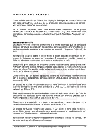EL MERCADO DE LAS TIC’S EN CHILE
Oficina Económica y Comercial de la Embajada de España en Santiago de Chile. 40
Como consecuencia de lo anterior, los pagos por concepto de derechos aduaneros
son poco significativos, en el caso de los programas computaciones que no constitu-
yen “programas bases” de algún equipo.
En el Arancel Aduanero 2007, tales bienes están clasificados en la partida
85.23.XXXX. En virtud del Acuerdo de Asociación entre UE y Chile tales bienes están
liberados de derechos aduaneros (artículo 66 y Anexo II, Acuerdo de Asociación EU -
Chile).
Tratamiento tributario
El artículo 59 de la Ley sobre el Impuesto a la Renta establece que las cantidades
pagadas por el uso o explotación de programas computacionales provenientes del ex-
tranjero quedando afectadas a un impuesto de retención (“Impuesto Adicional”) del
15%.
Tal impuesto se aplica sobre el precio de uso o cesión pactado con el titular del pro-
grama, sin deducción de gastos de ningún tipo. El impuesto es retenido y pagado en
Chile por el usuario o cesionario del programa residente en el país.
El impuesto grava al titular del programa situado en el extranjero, por lo que la admi-
nistración tributaria chilena otorga certificados que acreditan la retención del impuesto
al que se refiere. Tal gestión puede realizarse directamente en el sitio web de la ad-
ministración tributaria chilena.
Dicha alícuota de 15% sólo es aplicable a titulares no relacionados patrimonialmente
con el cesionario del programa computacional en Chile. En caso contrario, la alícuota
ascenderá a 30%.
En el caso de titulares residentes en España, tiene aplicación el convenio para evitar
la doble tributación suscrito entre dicho país y Chile (CDT), que reduce la alícuota
aplicable en Chile a 10%.
Si el programa computacional es hecho a la medida del cliente situado en Chile, tal
prestación será calificada como una asesoría técnica, que quedará gravada con el
mismo impuesto de retención, a una alícuota de 15%.
Sin embargo, si el prestador de la asesoría está relacionado patrimonialmente con el
beneficiario del servicio en Chile, la alícuota ascenderá a 20%.
En el caso de titulares residentes en España, el CDT exime a dicho pago de impues-
tos en Chile, siempre que el servicio no se preste mediante un establecimiento per-
manente en Chile del prestador del servicio español.
Tal exención requiere acreditar cuidadosamente el carácter técnico del servicio, a fin
de evitar contingencias tributarias al respecto.
 