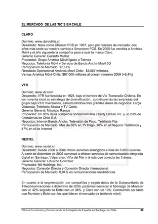 EL MERCADO DE LAS TIC’S EN CHILE
Oficina Económica y Comercial de la Embajada de España en Santiago de Chile. 46
CLARO
Dominio: www.clarochile.cl
Desarrollo: Nace como Chilesat PCS en 1997, pero por razones de mercado, dos
años más tarde su nombre cambia a Smartcom PCS. En 2005 fue vendida a América
Móvil y el año siguiente la compañía pasó a usar la marca Claro.
Gerente General: Gerardo Muñoz.
Propiedad: Grupo América Móvil ligado a Telmex
Negocios: Telefonía Móvil y Servicio de Banda Ancha Móvil 3G
Participación de Mercado: 17,67%
Resultado Operacional América Móvil Chile: -$8.567 millones.
Ventas América Móvil Chile: $67.000 millones al primer trimestre 2009 (+8,4%)
VTR
Dominio: www.vtr.com
Desarrollo: VTR fue fundada en 1928, bajo el nombre de Vía Transradio Chilena. En
los noventa inició su estrategia de diversificación, constituyendo las empresas del
grupo bajo VTR Inversiones, estructurándose tres grandes áreas de negocios: Larga
Distancia, Telefonía Básica y TV Cable.
Gerente General: Mauricio Ramos
Propiedad: Un 80% de la compañía norteamericana Liberty Global, Inc. y un 20% de
Cristalerías de Chile S.A.
Negocios: Internet Banda Ancha, Televisión de Pago, Telefonía Fija
Participación de Mercado: Más de 68% en TV Pago, 20% en el Negocio Telefónico y
47% en el de Internet
NEXTEL
Dominio: www.nextel.cl
Desarrollo: Desde 2000 a 2006 ofrece servicios analógicos a más de 5.000 usuarios.
A partir de diciembre de 2006 comenzó a ofrecer servicios de comunicación integrada
digital en Santiago, Valparaíso, Viña del Mar y la ruta que conecta las 3 áreas.
Gerente General: Eduardo González
Propiedad: NII Holdings, Inc.
Negocios: Conexión Directa y Conexión Directa Internacional.
Participación de Mercado: 0,04% en comunicaciones inalámbricas
En cuanto a la segmentación por compañías y según datos de la Subsecretaría de
Telecomunicaciones a diciembre de 2009, podemos destacar el liderazgo de Movistar
con un 42% seguido de Entel con un 38%, y Claro con un 19%. Concluimos por tanto
que Movistar y Entel son los que lideran el mercado de telefonía móvil.
 