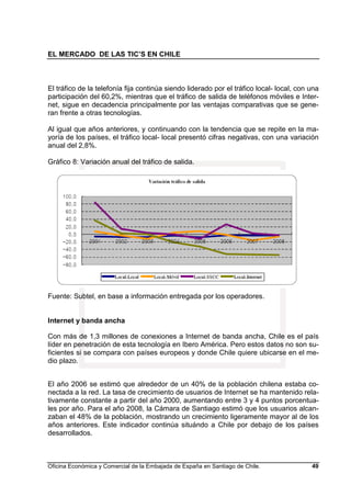 EL MERCADO DE LAS TIC’S EN CHILE
Oficina Económica y Comercial de la Embajada de España en Santiago de Chile. 49
El tráfico de la telefonía fija continúa siendo liderado por el tráfico local- local, con una
participación del 60,2%, mientras que el tráfico de salida de teléfonos móviles e Inter-
net, sigue en decadencia principalmente por las ventajas comparativas que se gene-
ran frente a otras tecnologías.
Al igual que años anteriores, y continuando con la tendencia que se repite en la ma-
yoría de los países, el tráfico local- local presentó cifras negativas, con una variación
anual del 2,8%.
Gráfico 8: Variación anual del tráfico de salida.
Fuente: Subtel, en base a información entregada por los operadores.
Internet y banda ancha
Con más de 1,3 millones de conexiones a Internet de banda ancha, Chile es el país
líder en penetración de esta tecnología en Ibero América. Pero estos datos no son su-
ficientes si se compara con países europeos y donde Chile quiere ubicarse en el me-
dio plazo.
El año 2006 se estimó que alrededor de un 40% de la población chilena estaba co-
nectada a la red. La tasa de crecimiento de usuarios de Internet se ha mantenido rela-
tivamente constante a partir del año 2000, aumentando entre 3 y 4 puntos porcentua-
les por año. Para el año 2008, la Cámara de Santiago estimó que los usuarios alcan-
zaban el 48% de la población, mostrando un crecimiento ligeramente mayor al de los
años anteriores. Este indicador continúa situándo a Chile por debajo de los países
desarrollados.
 
