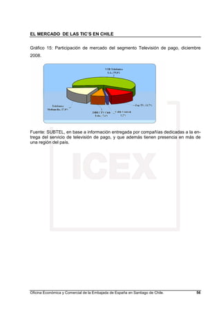 EL MERCADO DE LAS TIC’S EN CHILE
Oficina Económica y Comercial de la Embajada de España en Santiago de Chile. 56
Gráfico 15: Participación de mercado del segmento Televisión de pago, diciembre
2008.
Fuente: SUBTEL, en base a información entregada por compañías dedicadas a la en-
trega del servicio de televisión de pago, y que además tienen presencia en más de
una región del país.
 