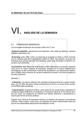 EL MERCADO DE LAS TIC’S EN CHILE
Oficina Económica y Comercial de la Embajada de España en Santiago de Chile. 57
VI. ANÁLISIS DE LA DEMANDA
6.1 TENDENCIAS GENERALES
Las principales tendencias del mercado chileno de TI, son:
-Software embebido: aplicaciones para televisión, para redes de telefonía, cámaras
digitales, impresoras, etc…
-E-learning: entre 1998 y 2001, el e-learning se expandió en Chile un 241% mientras
que el mercado total de la capacitación creció un 185%. No obstante, el parque de
empresas que ofrecen servicios de e-learning, sobre todo orientados al entorno cor-
porativo, es insuficiente.
-E-commerce: B2B (Business to Business) y B2C (Business to Comercio) alcanzan
cada vez a un mayor espectro de empresas, apoyado por la buena infraestructura
tecnológica y la alta conectividad a Internet de la población. Las aplicaciones destina-
das a facilitar estos procesos de comercio electrónico tendrán una buena acogida en
los años sucesivos.
Ejemplos:
· E-banking: Los bancos chilenos han adoptado tempranamente las nuevas tecnolo-
gías. Hoy, un 98% del sector ofrece transacciones en línea y un tercio de los cuenta-
correntistas utiliza e-banking.
· E-government: El gobierno chileno, como parte de los compromisos contraídos en
la Agenda Digital 2008-2010, ha realizado un importante esfuerzo en los últimos tiem-
pos por crear una plataforma de Internet que ofrezca eficiencia y transparencia a
buena parte de los servicios públicos.
Registro Civil, Servicio de Impuestos Internos y el régimen de compras y concesiones
públicas “Chile compra”, entre otros, son ejemplos de áreas institucionales sobre las
que se han desarrollado aplicaciones tecnológicas on-line.
 