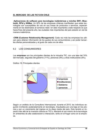 EL MERCADO DE LAS TIC’S EN CHILE
Oficina Económica y Comercial de la Embajada de España en Santiago de Chile. 58
-Aplicaciones de software para tecnologías inalámbricas y móviles WiFi, Blue-
tooth, RFId y WiMax: Un 82% de las empresas chilenas manifiestan que estas tec-
nologías son susceptibles de uso en sus líneas de productos o servicios, especial-
mente en los destinados al comercio retail. Un dato importante a este respecto es que
hacia fines del presente año, las ciudades más importantes del país estarán en red de
manera inalámbrica.
-CRM (Customer Relationship Management): Cada vez más las empresas los utili-
zan para obtener información de los gustos de sus consumidores y así poder lanzar-
les ofertas personalizadas y al gusto de cada uno de ellos.
6.2 LOS CONSUMIDORES
Las empresas son los principales clientes de la industria TIC, con una tasa del 74%
del mercado, seguidas del gobierno (11%), personas (9%) y otras instituciones (6%).
Gráfico 16: Principales clientes
Según un análisis de la Consultora Internacional, durante el 2010, los individuos se-
guirán invirtiendo aceleradamente en tecnología, impulsados por una baja en los pre-
cios y por un crecimiento del ingreso en la clase media del país. Esto tendrá un im-
pacto más allá de la inversión directa en TIC’s. Afectará al uso mismo de la tecnología
en ambientes de alta colaboración e interacción, tanto en el hogar como en la empre-
sa.
74%
6%
11%
9%
empresas
instituciones
Gobierno
personas
 