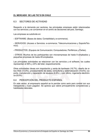 EL MERCADO DE LAS TIC’S EN CHILE
Oficina Económica y Comercial de la Embajada de España en Santiago de Chile. 59
6.3 SECTORES DE ACTIVIDAD
Respecto a la demanda por sectores, las principales empresas están relacionadas
con los servicios y se concentran en el centro de decisiones del país, Santiago.
Las empresas se subdivide en:
- SOFTWARE: (Bases de datos; Contabilidad y e-commerce).
- SERVICIOS: (Acceso a Servicios; e-commerce; Telecomunicaciones y SoporteTéc-
nico).
- PRODUCTOS: (Equipos de Comunicación; Computadores; Periféricos y Partes).
- OTROS: Muchos de los participantes son microempresas de hasta 9 empleados y
pequeñas empresas de hasta 49 empleados.
Las principales actividades se relacionan con los servicios y el software, los cuales
representan el 56% y 24% del total, respectivamente.
Otras actividades claves son importación y venta de hardware (16,7%), diseño de si-
tios Web (13,8%), procesamiento de datos, consultoría y sistematización (10,6%); so-
porte, manutención y reparación de equipos (6,9%), y por último, ingeniería electróni-
ca (6,6%)
6.4 PERCEPCIÓN DEL PRODUCTO ESPAÑOL
En este sector, al empresario español se le percibe como serio pero cordial con sus
trabajadores y buen pagador. Se aprecia que valore principalmente competencias y
habilidades laborales.
 