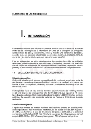 EL MERCADO DE LAS TIC’S EN CHILE
Oficina Económica y Comercial de la Embajada de España en Santiago de Chile. 6
I. INTRODUCCIÓN
Con la elaboración de este informe se pretende explicar cual es la situación actual del
sector de las Tecnologías de la Información en Chile. En él se expone las principales
características del país y su economía, define y muestra una panorámica del sector,
describe todos los aspectos relacionados con inversión extranjera, analiza la oferta, la
demanda y las oportunidades y riesgos para el inversor español.
Para su elaboración, se utilizó principalmente información disponible en entidades
sectoriales, gubernamentales e internacionales. En aquellos casos en que esa infor-
mación resultó ser insuficiente, se entrevistó además a directores y ejecutivos de em-
presas y /o asociaciones relacionadas para levantar antecedentes complementarios.
1.1 SITUACIÓN Y ESTRUCTURA DE LA ECONOMIA
Situación geográfica
Chile está situado en el extremo sur-occidental del continente americano, entre la
cordillera de Los Andes y el océano Pacífico. Limita al norte con Perú, al noroeste con
Bolivia, al este con Argentina, al oeste y sudoeste con el océano Pacífico y al sur con
el Paso de Drake.
Su longitud es 4.270 km y su anchura media de 200 km (máxima de 468 km y mínima
de 90 km). Dispone de una superficie total de 756.626 km2, que equivale a 1,5 veces
la de España. Además, Chile reclama la soberanía sobre 1.250.000 km2 de territorio
antártico. Su posesión más occidental es la Isla de Pascua, a 3.780 km de la costa
continental.
Situación demográfica
Según datos oficiales del Instituto Nacional de Estadística chileno, en 2009 la pobla-
ción del país fue de 16,9 millones de habitantes, de los cuales el 50,5% son mujeres y
el 49,5% son hombres; la tasa de crecimiento del país es del 0,95% y la densidad
demográfica del País fue 22,37 Hab. / km2 y la esperanza de vida proyectada para el
periodo 2005-2010 es 81,5 años para las mujeres y 75,5 años para los hombres.
 