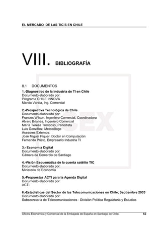EL MERCADO DE LAS TIC’S EN CHILE
Oficina Económica y Comercial de la Embajada de España en Santiago de Chile. 62
VIII. BIBLIOGRAFÍA
8.1 DOCUMENTOS
1.-Diagnostico de la Industria de TI en Chile
Documento elaborado por:
Programa CHILE INNOVA
Marcia Varela, Ing. Comercial
2.-Prospectiva Tecnológica de Chile
Documento elaborado por:
Frances Wilson, Ingeniero Comercial, Coordinadora
Álvaro Briones, Ingeniero Comercial
María Teresa Troncoso, Periodista
Luis González, Metodólogo
Asesores Externos:
José Miguel Piquer, Doctor en Computación
Fernando Prieto, Empresario Industria TI
3.- Economía Digital
Documento elaborado por:
Cámara de Comercio de Santiago
4.-Visión Esquemática de la cuenta satélite TIC
Documento elaborado por:
Ministerio de Economía
5.-Propuestas ACTI para la Agenda Digital
Documento elaborado por:
ACTI.
6.-Estadísticas del Sector de las Telecomunicaciones en Chile, Septiembre 2003
Documento elaborado por:
Subsecretaría de Telecomunicaciones - División Política Regulatoria y Estudios
 