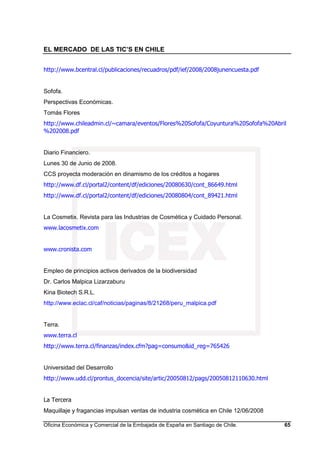 EL MERCADO DE LAS TIC’S EN CHILE
Oficina Económica y Comercial de la Embajada de España en Santiago de Chile. 65
http://www.bcentral.cl/publicaciones/recuadros/pdf/ief/2008/2008junencuesta.pdf
Sofofa.
Perspectivas Económicas.
Tomás Flores
http://www.chileadmin.cl/~camara/eventos/Flores%20Sofofa/Coyuntura%20Sofofa%20Abril
%202008.pdf
Diario Financiero.
Lunes 30 de Junio de 2008.
CCS proyecta moderación en dinamismo de los créditos a hogares
http://www.df.cl/portal2/content/df/ediciones/20080630/cont_86649.html
http://www.df.cl/portal2/content/df/ediciones/20080804/cont_89421.html
La Cosmetix. Revista para las Industrias de Cosmética y Cuidado Personal.
www.lacosmetix.com
www.cronista.com
Empleo de principios activos derivados de la biodiversidad
Dr. Carlos Malpica Lizarzaburu
Kina Biotech S.R.L.
http://www.eclac.cl/caf/noticias/paginas/8/21268/peru_malpica.pdf
Terra.
www.terra.cl
http://www.terra.cl/finanzas/index.cfm?pag=consumo&id_reg=765426
Universidad del Desarrollo
http://www.udd.cl/prontus_docencia/site/artic/20050812/pags/20050812110630.html
La Tercera
Maquillaje y fragancias impulsan ventas de industria cosmética en Chile 12/06/2008
 