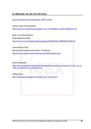 EL MERCADO DE LAS TIC’S EN CHILE
Oficina Económica y Comercial de la Embajada de España en Santiago de Chile. 66
http://www.latercera.cl/contenido/26_20954_9.shtml
Tatiana Velez Comunicaciones
http://velezcom.cl/web/index.php?option=com_content&task=view&id=18&Itemid=22
Diario: Las Últimas Noticias
28 de Septiembre 2008
http://www.lun.com/modulos/catalogo/paginas/2008/09/28/LUCPRSO09LU2809.htm
Universidad de Chile.
Revista de la Facultad de Periodismo: The Moroso.
http://www.periodismo.uchile.cl/themoroso/2006/5/saldivia.html
Diaro El Mostrador.
http://www.elmostrador.cl/index.php?/noticias/articulo/superavit_comercial_de_chile_cae_un
_428_por_expansion_de_importaciones/
Chileempresa.
http://chileempresa.blogspot.com/2008_06_01_archive.html
 