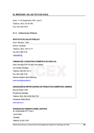 EL MERCADO DE LAS TIC’S EN CHILE
Oficina Económica y Comercial de la Embajada de España en Santiago de Chile. 68
Avda. 11 de Septiembre 1901, piso 8
Teléfono: 56-2- 20 49 786
Fax: 56-2-204 5814
9.1.2 Instituciones Chilenas
INSTITUTO DE SALUD PÚBLICA
Avda. Maratón, 1000
Nuñoa- Santiago
Teléfono: 56-2- 350 74 77
Fax: 56-2- 350 75 78
www.ispch.cl
CÁMARA DE LA INDUSTRIA COSMÉTICA DE CHILE A.G.
Avda. Kennedy 5757 Of. 609 Torre Oriente
Las Condes- Santiago
Teléfono: 56-2-951 02 12
Fax: 56-2- 246 72 30
Gerente General: Álvaro Márquez.
www.camaracosmetica.cl
ASOCIACIONDE IMPORTADORES DE PRODUCTOSCOSMÉTICOS (ASIMCO)
Manuel Montt 1556
Providencia- Santiago
Teléfono: 56-2- 204 42 85/ 636 07 00
Presidente: Mario Moure
www.asimco.cl
SOCIEDAD DE FOMENTO FABRIL (SOFOFA)
Av. Andrés Bello 2777, Piso 3
Las Condes
Santiago
Teléfono: (2) 391 3100
 