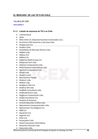 EL MERCADO DE LAS TIC’S EN CHILE
Oficina Económica y Comercial de la Embajada de España en Santiago de Chile. 69
Fax (56-2) 391 3200
www.sofofa.cl
9.1.3 Listado de empresas de TIC’s en Chile
• 3 Dimensional
• 4Sale
• Abits Chile S.A. (Representaciones Comerciales S.A.)
• Accenture Chile Asesorías y Servicios Ltda.
• Acepta.com S.A.
• Acitelco Ltda.
• Actividades de Mercado Directo Ltda.
• Addere Ltda.
• Adexus S.A.
• Aditiva S.A.
• Adportas Media Group S.A.
• Advanced Tech Ltda.
• Advicom Computación Ltda.
• Afina Sistemas Informáticos Ltda.
• Agrosoft Computación S.A.
• Ahead Ltda.
• Alcatel Lucent
• Alex Ramirez Parada
• Alsacom Ltda.
• Altanet Ltda.
• Amadeus Chile S.A.
• América XXI Ltda.
• Andalaft Consultores Ltda.
• Andinodinamico Ltda.
• Angecom Computación Ltda.
• Anida Consultores S.A.
• Answers & Solutions
• Antonio Bascuñan Gráfica Ltda.
• Aplicaciones Computacionales Ltda.
• Aplicaciones Tecnológicas S.A.
• AQB S.A.
• AquaCom S.A.
• Argentis S.A.
• Arian S.A.
• Aroasystem Ltda.
• Artech Soluciones Informáticas
• Asesorías Info2000 Ltda.
• Aseycomp Ltda.
 