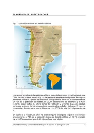 EL MERCADO DE LAS TIC’S EN CHILE
Oficina Económica y Comercial de la Embajada de España en Santiago de Chile. 7
Fig. 1: Ubicación de Chile en América del Sur
Los rasgos sociales de la población chilena están influenciados por el hecho de que
Chile fue una colonia española y por la posterior llegada de inmigrantes, la mayoría
alemanes y croatas, que se establecieron principalmente en el sur. En consecuencia,
un 75% de la población es mestiza, un 20,4% descendiente de españoles y el 4,6%
restante, según datos del último censo de Población y Vivienda disponible (2002),
pertenece a alguno de los ocho pueblos considerados en la Ley Indígena. El más re-
presentativo de ellos es el pueblo Mapuche, con 87,3% del total de indígenas del pa-
ís.
En cuanto a la religión, en Chile no existe ninguna oficial pero según el censo citado
anteriormente, el 70% de la población chilena se declaró católica, un 15,1% evangéli-
ca, un 8,3% agnósticos y un 4,4% dijo profesar otra religión.
 