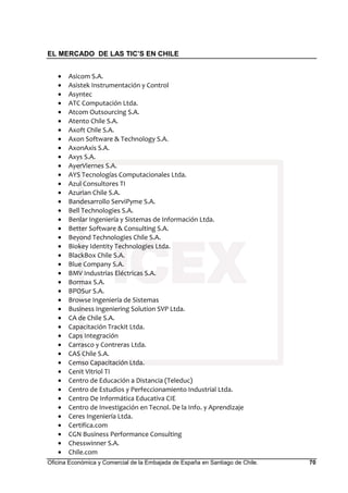 EL MERCADO DE LAS TIC’S EN CHILE
Oficina Económica y Comercial de la Embajada de España en Santiago de Chile. 70
• Asicom S.A.
• Asistek Instrumentación y Control
• Asyntec
• ATC Computación Ltda.
• Atcom Outsourcing S.A.
• Atento Chile S.A.
• Axoft Chile S.A.
• Axon Software & Technology S.A.
• AxonAxis S.A.
• Axys S.A.
• AyerViernes S.A.
• AYS Tecnologías Computacionales Ltda.
• Azul Consultores TI
• Azurian Chile S.A.
• Bandesarrollo ServiPyme S.A.
• Bell Technologies S.A.
• Benlar Ingeniería y Sistemas de Información Ltda.
• Better Software & Consulting S.A.
• Beyond Technologies Chile S.A.
• Biokey Identity Technologies Ltda.
• BlackBox Chile S.A.
• Blue Company S.A.
• BMV Industrias Eléctricas S.A.
• Bormax S.A.
• BPOSur S.A.
• Browse Ingeniería de Sistemas
• Business Ingeniering Solution SVP Ltda.
• CA de Chile S.A.
• Capacitación Trackit Ltda.
• Caps Integración
• Carrasco y Contreras Ltda.
• CAS Chile S.A.
• Cemso Capacitación Ltda.
• Cenit Vitriol TI
• Centro de Educación a Distancia (Teleduc)
• Centro de Estudios y Perfeccionamiento Industrial Ltda.
• Centro De Informática Educativa CIE
• Centro de Investigación en Tecnol. De la Info. y Aprendizaje
• Ceres Ingeniería Ltda.
• Certifica.com
• CGN Business Performance Consulting
• Chesswinner S.A.
• Chile.com
 