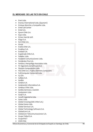 EL MERCADO DE LAS TIC’S EN CHILE
Oficina Económica y Comercial de la Embajada de España en Santiago de Chile. 73
• Enet Ltda.
• Enorey International Ltda. (Quanam)
• Enrique Morchio y Compañía Ltda.
• Entel Call Center
• Entel S.A.
• Epson Chile S.A.
• Eqys Ltda.
• Ermez Hard & Soft
• ESign S.A.
• Esri Chile S.A.
• Eticsa
• Everis Chile S.A.
• Excelsys S.A.
• Eximed S.A.
• Expotrade Chile S.A.
• Fabelec Ltda.
• Faxdatel Comunicaciones Ltda.
• Fernández Fica S.A.
• Ferrera y Herquiñigo Asociados Ltda.
• Fir Ingeniería de Software S.A.
• Flexwin Computación Ltda.
• FSC Chile S.A. / Fujitsu-Siemens Computers
• Full Computer Comercial Ltda.
• G3 S.A.
• Gallyas S.A.
• Genbiz
• Genera S.A.
• Generación Informática S.A.
• Genesys Chile Ltda.
• Gentta Servicios y Gestión
• Geosystem Ltda.
• Geser S.A.
• Gesoft Ingeniería Ltda.
• Getec Ltda.
• Global Crossing (SAC Chile S.A.)
• Global Gesta Ltda.
• Global Services S.A.
• Global Technology Software S.A.
• GlobalCom S.A.
• Globalcom Telecomunicaciones S.A.
• Grupo Trébol S.A.
• GrupoFACT
• GSM Chile
 