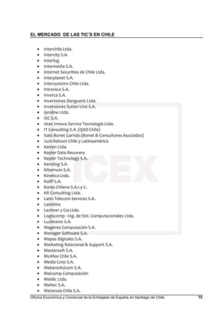 EL MERCADO DE LAS TIC’S EN CHILE
Oficina Económica y Comercial de la Embajada de España en Santiago de Chile. 75
• Interchile Ltda.
• Intercity S.A.
• Interlog
• Intermedia S.A.
• Internet Securities de Chile Ltda.
• Interplanet S.A.
• Intersystems Chile Ltda.
• Intronica S.A.
• Inverca S.A.
• Inversiones Dangueris Ltda.
• Inversiones Sutter-Line S.A.
• Iproline Ltda.
• ISC S.A.
• Istec Innova Service Tecnología Ltda.
• IT Consulting S.A. (QAD Chile)
• Italo Bonet Garrido (Bonet & Consultores Asociados)
• Juzt-Reboot Chile y Latinoamèrica
• Kaizen Ltda.
• Kepler Data Recovery
• Kepler Technology S.A.
• Kersting S.A.
• Kibernum S.A.
• Kinetica Ltda.
• Kolff S.A.
• Kores Chilena S.A.I.y C.
• KR Consulting Ltda.
• Latin Telecom Services S.A.
• Latinhire
• Lechner y Cia Ltda.
• Logiscomp · Ing. de Sist. Computacionales Ltda.
• Luzlinares S.A.
• Magenta Computación S.A.
• Manager Software S.A.
• Mapas Digitales S.A.
• Marketing Relacional & Support S.A.
• Mastersoft S.A.
• McAfee Chile S.A.
• Media Corp S.A.
• MekanoAsicom S.A.
• Melcomp Computación
• Meldic Ltda.
• Meltec S.A.
• Metanoia Chile S.A.
 