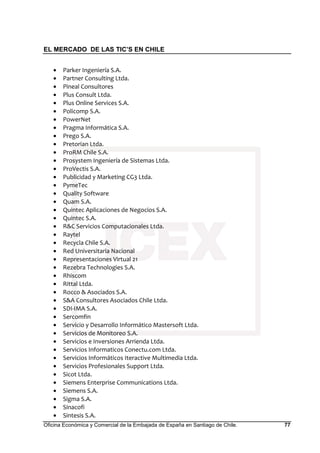EL MERCADO DE LAS TIC’S EN CHILE
Oficina Económica y Comercial de la Embajada de España en Santiago de Chile. 77
• Parker Ingeniería S.A.
• Partner Consulting Ltda.
• Pineal Consultores
• Plus Consult Ltda.
• Plus Online Services S.A.
• Policomp S.A.
• PowerNet
• Pragma Informática S.A.
• Prego S.A.
• Pretorian Ltda.
• ProRM Chile S.A.
• Prosystem Ingeniería de Sistemas Ltda.
• ProVectis S.A.
• Publicidad y Marketing CG3 Ltda.
• PymeTec
• Quality Software
• Quam S.A.
• Quintec Aplicaciones de Negocios S.A.
• Quintec S.A.
• R&C Servicios Computacionales Ltda.
• Raytel
• Recycla Chile S.A.
• Red Universitaria Nacional
• Representaciones Virtual 21
• Rezebra Technologies S.A.
• Rhiscom
• Rittal Ltda.
• Rocco & Asociados S.A.
• S&A Consultores Asociados Chile Ltda.
• SDI-IMA S.A.
• Sercomfin
• Servicio y Desarrollo Informático Mastersoft Ltda.
• Servicios de Monitoreo S.A.
• Servicios e Inversiones Arrienda Ltda.
• Servicios Informaticos Conectu.com Ltda.
• Servicios Informáticos Iteractive Multimedia Ltda.
• Servicios Profesionales Support Ltda.
• Sicot Ltda.
• Siemens Enterprise Communications Ltda.
• Siemens S.A.
• Sigma S.A.
• Sinacofi
• Sintesis S.A.
 