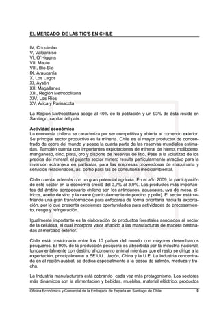 EL MERCADO DE LAS TIC’S EN CHILE
Oficina Económica y Comercial de la Embajada de España en Santiago de Chile. 9
IV, Coquimbo
V, Valparaíso
VI, O`Higgins
VII, Maule
VIII, Bío-Bío
IX, Araucanía
X, Los Lagos
XI, Aysén
XII, Magallanes
XIII, Región Metropolitana
XIV, Los Ríos
XV, Arica y Parinacota
La Región Metropolitana acoge al 40% de la población y un 93% de ésta reside en
Santiago, capital del país.
Actividad económica
La economía chilena se caracteriza por ser competitiva y abierta al comercio exterior.
Su principal sector productivo es la minería. Chile es el mayor productor de concen-
trado de cobre del mundo y posee la cuarta parte de las reservas mundiales estima-
das. También cuenta con importantes explotaciones de mineral de hierro, molibdeno,
manganeso, cinc, plata, oro y dispone de reservas de litio. Pese a la volatizad de los
precios del mineral, el pujante sector minero resulta particularmente atractivo para la
inversión extranjera en particular, para las empresas proveedoras de maquinaria y
servicios relacionados, así como para las de consultoría medioambiental.
Chile cuenta, además con un gran potencial agrícola. En el año 2009, la participación
de este sector en la economía creció del 3,7% al 3,9%. Los productos más importan-
tes del ámbito agropecuario chileno son los arándanos, aguacates, uva de mesa, cí-
tricos, aceite de vino y la carne (particularmente de porcino y pollo). El sector está su-
friendo una gran transformación para enfocarse de forma prioritaria hacia la exporta-
ción, por lo que presenta excelentes oportunidades para actividades de procesamien-
to, riesgo y refrigeración.
Igualmente importante es la elaboración de productos forestales asociados al sector
de la celulosa, el cual incorpora valor añadido a las manufacturas de madera destina-
das al mercado exterior.
Chile está posicionado entre los 10 países del mundo con mayores desembarcos
pesqueros. El 90% de la producción pesquera es absorbida por la industria nacional,
fundamentalmente con destino al consumo animal mientras que el resto se dirige a la
exportación, principalmente a EE.UU., Japón, China y la U.E. La Industria concentra-
da en al región austral, se dedica especialmente a la pesca de salmón, merluza y tru-
cha.
La Industria manufacturera está cobrando cada vez más protagonismo. Los sectores
más dinámicos son la alimentación y bebidas, muebles, material eléctrico, productos
 