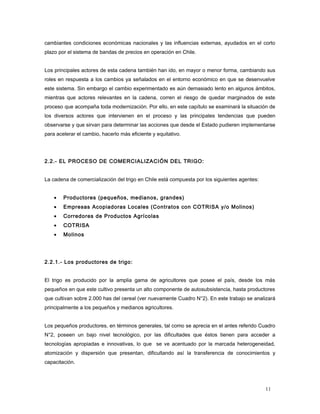 cambiantes condiciones económicas nacionales y las influencias externas, ayudados en el corto
plazo por el sistema de bandas de precios en operación en Chile.
Los principales actores de esta cadena también han ido, en mayor o menor forma, cambiando sus
roles en respuesta a los cambios ya señalados en el entorno económico en que se desenvuelve
este sistema. Sin embargo el cambio experimentado es aún demasiado lento en algunos ámbitos,
mientras que actores relevantes en la cadena, corren el riesgo de quedar marginados de este
proceso que acompaña toda modernización. Por ello, en este capítulo se examinará la situación de
los diversos actores que intervienen en el proceso y las principales tendencias que pueden
observarse y que sirvan para determinar las acciones que desde el Estado pudieren implementarse
para acelerar el cambio, hacerlo más eficiente y equitativo.
2.2.- EL PROCESO DE COMERCIALIZACIÓN DEL TRIGO:
La cadena de comercialización del trigo en Chile está compuesta por los siguientes agentes:
• Productores (pequeños, medianos, grandes)
• Empresas Acopiadoras Locales (Contratos con COTRISA y/o Molinos)
• Corredores de Productos Agrícolas
• COTRISA
• Molinos
2.2.1.- Los productores de trigo:
El trigo es producido por la amplia gama de agricultores que posee el país, desde los más
pequeños en que este cultivo presenta un alto componente de autosubsistencia, hasta productores
que cultivan sobre 2.000 has del cereal (ver nuevamente Cuadro N°2). En este trabajo se analizará
principalmente a los pequeños y medianos agricultores.
Los pequeños productores, en términos generales, tal como se aprecia en el antes referido Cuadro
N°2, poseen un bajo nivel tecnológico, por las dificultades que éstos tienen para acceder a
tecnologías apropiadas e innovativas, lo que se ve acentuado por la marcada heterogeneidad,
atomización y dispersión que presentan, dificultando así la transferencia de conocimientos y
capacitación.
11
 