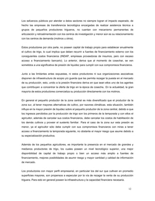 Los esfuerzos públicos por atender a éstos sectores no siempre logran el impacto esperado, de
hecho las empresas de transferencia tecnológica encargadas de realizar asistencia técnica a
grupos de pequeños productores trigueros, no cuentan con mecanismo permanentes de
articulación y retroalimentación con los centros de investigación y menor aún es su relacionamiento
con los centros de demanda (molinos u otros).
Estos productores por otra parte, no poseen capital de trabajo propio para establecer anualmente
el cultivo de trigo, lo cual implica que deben recurrir a fuentes de financiamiento externo con los
consiguientes costos financieros (INDAP, empresas proveedoras de insumos, pero con escaso
acceso a financiamiento bancario). Lo anterior, deriva que al momento de cosechar, se ven
sometidos a una significativa de presión de liquidez para cumplir con sus compromisos financieros.
Junto a las limitantes antes expuestas, ni estos productores ni sus organizaciones asociativas
disponen de infraestructura de acopio y/o guarda que les permita rezagar la puesta en el mercado
de su producción. esto, unido a la presión financiera deriva en que sean ellos uno de los agentes
que contribuyen a concentrar la oferta de trigo en la época de cosecha. En la actualidad, la gran
mayoría de estos productores comercializa su producción directamente con los molinos.
En general el pequeño productor de la zona central es más diversificado que el productor de la
zona sur, al tener mayores alternativas de cultivo, por razones climáticas. esta situación, también
influye en la mayor presión de liquidez sobre el pequeño productor de la zona central, debido a que
los ingresos percibidos por la producción de trigo son los primeros de la temporada y con ellos el
agricultor, además de cancelar sus costos financieros, debe cancelar los costos de habilitación de
los demás cultivos y proveer el sustento familiar. Para el caso de la zona sur esta presión es
menor, ya el agricultor sólo debe cumplir con sus compromisos financieros con miras a tener
acceso a financiamiento la temporada siguiente, no obstante el mayor riesgo que asume debido a
su especialización productiva.
Además de los pequeños agricultores, es importante la presencia en el mercado de grandes y
medianos productores de trigo, los cuales poseen un nivel tecnológico superior, una mejor
disponibilidad de capital de trabajo propio o bien un acceso más amplio a fuentes de
financiamiento, mejores posibilidades de asumir riesgo y mayor cantidad y calidad de información
de mercado.
Los productores con mayor perfil empresarial, en particular los del sur que cultivan en promedio
superficies mayores, son propensos a especular por la vía de rezagar la venta de su producción
triguera. Para esto en general poseen la infraestructura y la capacidad financiera necesaria.
12
 