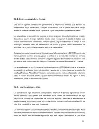 2.2.2.-Empresas acopiadoras locales.
Este tipo de agentes, corresponden generalmente a empresarios privados, que disponen de
infraestructura propia o arrendada, y cumplen un rol definido, cual es prestar servicios de pesaje,
análisis de muestras, secado, acopio y guarda de trigo a los agentes compradores de granos.
Los acopiadores, en su gestión de negocios no toman propiedad del producto dado que no están
dispuestos a asumir el riesgo implícito o debido a que no disponen de capital de trabajo para
realizar las transacciones comerciales. Tampoco poseen, según lo observado en campo, el nivel
tecnológico requerido, tanto en infraestructura de acopio y guarda, como equipamiento de
laboratorio con lo cual podrían entregar un servicio de mejor calidad.
Estos agentes pueden prestan sus servicios dentro de la temporada tanto a COTRISA, como a los
molinos, pero no a ambos a la vez, ya que la política de la sociedad de minimizar las compras
directas de trigo y de actuar más bien como un agente regulador del mercado “por presencia” hace
que esta se retire cuando entra otro comprador ofreciendo las mismas condiciones de COTRISA.
Los acopiadores en su función comercial, prefieren operar con COTRISA dado que se le garantiza
la prestación de ambos servicios, esto es acopio y guarda, por lo menos hasta que la cosecha del
país haya finalizado. Al establecer relaciones comerciales con los molinos, el acopiador solamente
presta el servicio de acopio, debido a que los molinos minimizan la estadía del trigo en la planta
intermediaria, con el fin de disminuir sus costos.
2.2.3.- Los Corredores de trigo.
Los corredores de trigo, en general, corresponden a empresas de corretaje agrícola que ofrecen
amplios servicios a los agentes que intervienen en la cadena de comercialización del trigo
(servicios de corretaje de propiedades, de productos agrícolas, asesorías en exportaciones e
importaciones de productos agrícolas, etc.) contra el cobro de una comisión aproximada al 1% del
valor de la transacción a cada parte involucrada.
Los corredores operan básicamente en la zona sur de chile, particularmente en la IX región, donde
los costos por transacción son considerablemente más bajos en comparación con la zona central y
centro sur, debido a los volúmenes negociados. Aquí ellos llegan a participar en el 70% de las
13
 