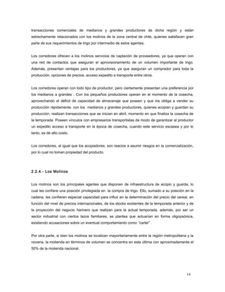 transacciones comerciales de medianos y grandes productores de dicha región y están
estrechamente relacionados con los molinos de la zona central de chile, quienes satisfacen gran
parte de sus requerimientos de trigo por intermedio de estos agentes.
Los corredores ofrecen a los molinos servicios de captación de proveedores, ya que operan con
una red de contactos que aseguran el aprovisionamiento de un volumen importante de trigo.
Además, presentan ventajas para los productores, ya que aseguran un comprador para toda la
producción, opciones de precios, acceso expedito a transporte entre otros.
Los corredores operan con todo tipo de productor, pero ciertamente presentan una preferencia por
los medianos a grandes . Con los pequeños productores operan en el momento de la cosecha,
aprovechando el déficit de capacidad de almacenaje que poseen y que los obliga a vender su
producción rápidamente. con los medianos y grandes productores, quienes acopian y guardan su
producción, realizan transacciones que se inician en abril, momento en que finaliza la cosecha de
la temporada. Poseen vínculos con empresarios transportistas de modo de garantizar al productor
un expedito acceso a transporte en la época de cosecha, cuando este servicio escasea y por lo
tanto, es de alto costo.
Los corredores, al igual que los acopiadores, son reacios a asumir riesgos en la comercialización,
por lo cual no toman propiedad del producto.
2.2.4.- Los Molinos
Los molinos son los principales agentes que disponen de infraestructura de acopio y guarda, lo
cual les confiere una posición privilegiada en la compra de trigo. Ello, sumado a su posición en la
cadena, les confieren especial capacidad para influir en la determinación del precio del cereal, en
función del nivel de precios internacionales, de los stocks existentes de la temporada anterior y de
la proyección del negocio harinero que realizan para la actual temporada. además, por ser un
sector industrial con ciertos lazos familiares, se plantea que actuarían en forma oligopsónica,
existiendo acusaciones sobre un eventual comportamiento como “cartel” .
Por otra parte, si bien los molinos se localizan mayoritariamente entre la región metropolitana y la
novena, la molienda en términos de volumen se concentra en esta última con aproximadamente el
50% de la molienda nacional.
14
 
