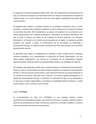 En respuesta a la reciente aprobación (febrero 2001) del nuevo reglamento de comercialización de
trigo, los molinos han realizado una importante inversión en mejorar sus laboratorios de análisis de
calidad de trigo, con lo cual se posicionan como los únicos agentes capacitados para aplicar esta
nueva normativa.
No obstante estos cambios, la industria molinera no es percibida comúnmente como un sector
innovativo. lo anterior parece ratificarse al observar la virtual constancia de la producción molinera
en los últimos diez años. Sólo recientemente, se aprecia una adaptación de su producción a los
nuevos requerimientos de la industria panificadora y elaboradora de productos alimenticios. Por
ello, no llama la atención que dentro de las iniciativas de fomento productivo, de innovación
tecnológica o de fomento a la inversión privada apoyadas por el estado, no aparezcan grandes
proyectos que apunten a apoyar la modernización de las tecnologías de almacenaje y
procesamiento del trigo, no obstante la gran importancia que tiene este subsector en la economía
agroalimentaria nacional.
La alternativa para mejorar la rentabilidad de la actividad y poder competir frente a empresas
molineras extranjeras, es la especialización en producción de harinas diferenciadas y de muy
buena calidad, respondiendo a los cambios en la demanda. Por los antecedentes recogidos
algunas empresas molineras estarían incorporando estas señales a sus estrategias de negocios.
Sin embargo, este significativo cambio que se está produciendo en la demanda de por farináceos,
hasta hoy, sólo se ha internalizado por parte de algunos agentes en la cadena de comercialización
del trigo. A nivel de productor de trigo existe un gran desconocimiento de las nuevas tendencias en
el mercado de las harinas. Ante este nuevo escenario, los diversos agentes participantes en la
cadena de comercialización del trigo, en particular los productores de trigo, se ven enfrentados a
un viejo, pero no menos vigente dilema: ¿cual debe ser la estrategia? destinar esfuerzos a vender
lo que produce, o bien, a producir lo que se vende.
2.2.5.- COTRISA
La Comercializadora de Trigo S.A. (COTRISA) es una sociedad anónima cerrada,
mayoritariamente propiedad del estado, cuya misión es intervenir en aquellos mercados donde el
precio de las transacciones es inferior al precio que existiría en un mercado competitivo, y donde el
costo de intervención sea menor que los beneficios.
15
 