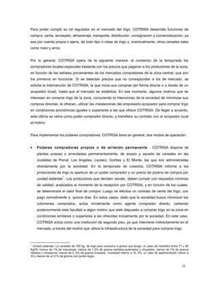Para poder cumplir su rol regulador en el mercado del trigo, COTRISA desarrolla funciones de
compra, venta, envasado, almacenaje, transporte, distribución, consignación y comercialización, ya
sea por cuenta propia o ajena, de todo tipo o clase de trigo y, eventualmente, otros cereales tales
como maíz y arroz.
Por lo general, COTRISA opera de la siguiente manera: al comienzo de la temporada los
compradores locales especulan bastante con los precios que pagaran a los productores de la zona,
en función de las señales provenientes de los mercados compradores de la zona central, que son
los primeros en funcionar. Si se detectan precios que no corresponden a los de mercado, se
solicita la intervención de COTRISA, la que inicia sus compras (en forma directa o a través de un
acopiador local), hasta que el mercado se estabiliza. En ese momento, algunos molinos que se
interesan en comprar trigo de la zona, conociendo la intenciones de la sociedad de minimizar sus
compras directas, le ofrecen, utilizar las instalaciones del empresario acopiador para comprar trigo
en condiciones económicas iguales o superiores a las que ofrece COTRISA. De llegar a acuerdo,
esta última se retira como poder comprador directo, y transfiere su contrato con el acopiador local
al molino.
Para implementar los poderes compradores, COTRISA tiene en general, dos modos de operación:
• Poderes compradores propios o de arriendo permanente : COTRISA dispone de
plantas propias o arrendadas permanentemente, de acopio y secado de cereales en las
ciudades de Parral, Los Angeles, Lautaro, Gorbea y El Monte, las que son administradas
directamente por la sociedad. En la temporada de cosecha, COTRISA informa a los
productores de trigo la apertura de un poder comprador y un precio de pizarra de compra por
unidad estándar
1
. Los productores que deciden vender, deben cumplir con requisitos mínimos
de calidad, analizados al momento de la recepción por COTRISA, y en función de los cuales,
se determinará el valor final de compra. Luego se efectúa un contrato de venta del trigo, con
pago normalmente a quince días. En estos casos, dado que la sociedad busca minimizar los
volúmenes comprados, actúa inicialmente como agente comprador directo, cediendo
posteriormente esta facultad a algún molino que esté dispuesto a comprar trigo en la zona en
condiciones similares o superiores a las ofrecidas inicialmente por la sociedad. En este caso,
COTRISA actúa como una institución de segundo piso, ya que interviene indirectamente en el
mercado, a través del molino que utiliza la infraestructura de la sociedad para comprar trigo.
1
Unidad estándar: La cantidad de 100 kg. de trigo para consumo a granel que tenga: un peso de hectolitro entre 77 y 80
Kg/Hl; menos de 1% de impurezas; menos de 1,5% de granos partidos,quebrados o chupados; menos de 1% de granos
helados o inmaduros; menos de 0, 5% de granos brotados; humedad inferior a 14, 5%; un valor de sedimentación menor a
30 y menos de un 2 % de granos con punta negra.
16
 