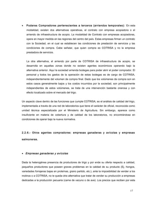 • Poderes Compradores pertenecientes a terceros (arriendos temporales): En esta
modalidad, existen dos alternativas operativas, el contrato con empresa acopiadora o el
arriendo de infraestructura de acopio. La modalidad de Contrato con empresas acopiadoras,
opera en mayor medida en las regiones del centro del país. Estas empresas firman un contrato
con la Sociedad, en el cual se establecen las condiciones de prestación de servicios y las
condiciones de compra. Cabe señalar, que quien compra es COTRISA y no la empresa
prestadora de servicios.
La otra alternativa, el arriendo por parte de COTRISA de infraestructura de acopio, se
desarrolla en aquellas zonas donde no existen agentes económicos operando bajo la
alternativa anterior. Aquí la sociedad arrienda bodegas para poder abrir el poder comprador. El
personal y todos los gastos de la operación de estas bodegas es de cargo de COTRISA,
independientemente del volumen de compra final. Dado que los volúmenes de compra son en
estos casos generalmente bajos y los costos incurridos por la sociedad, son principalmente
independientes de estos volúmenes, se trata de una intervención bastante onerosa y con
efecto localizado sobre el mercado del trigo.
Un aspecto clave dentro de las funciones que cumple COTRISA, es el análisis de calidad del trigo,
implementada a través de una red de laboratorios que tiene el carácter de oficial, reconocida como
unidad técnica especializada por el Ministerio de Agricultura. Sin embargo, aparece como
insuficiente en materia de cobertura y de calidad de los laboratorios, no encontrándose en
condiciones de operar bajo la nueva normativa.
2.2.6.- Otros agentes compradores: empresas ganaderas y avícolas y empresas
salmoneras.
• Empresas ganaderas y avícolas
Dada la heterogénea presencia de productores de trigo y por ende su oferta respecto a calidad,
pequeños productores que poseen graves problemas en la calidad de su producto (Ej. hongos,
variedades forrajeras bajas en proteínas, grano partido, etc.), ante la imposibilidad de vender a los
molinos o a COTRISA, no le queda otra alternativa que tratar de vender su producción a empresas
dedicadas a la producción pecuaria (carne de vacuno o de ave). Los precios que reciben por esta
17
 