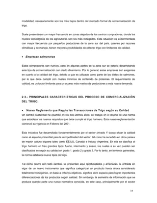 modalidad, necesariamente son los más bajos dentro del mercado formal de comercialización de
trigo.
Suele presentarse con mayor frecuencia en zonas alejadas de los centros compradores, donde los
niveles tecnológicos de los agricultores son los más rezagados. Esta situación es experimentada
con mayor frecuencia por pequeños productores de la zona sur del país, quienes por razones
climáticas y de manejo, tienen mayores posibilidades de obtener trigo con limitantes de calidad.
• Empresas salmoneras
Estos compradores son nuevos, pero en algunas partes de la zona sur se estaría desarrollando
este tipo de comercialización con cierto dinamismo. Por lo general, estas empresas son exigentes
en cuanto a la calidad del trigo, debido a que es utilizado como parte de las dietas de salmones,
por lo que debe cumplir con niveles mínimos de contenido de proteínas. El requerimiento de
calidad, es un factor limitante para un acceso más masivo de productores a esta nueva demanda.
2.3.- PRINCIPALES CARACTERÍSTICAS DEL PROCESO DE COMERCIALIZACIÓN
DEL TRIGO:
• Nuevo Reglamento que Regula las Transacciones de Trigo según su Calidad
Un cambio sustancial ha ocurrido en los dos últimos años: se trabajo en el diseño de una norma
que establece los nuevos requisitos que debe cumplir el trigo harinero. Esta nueva reglamentación
comenzó su vigencia en Febrero del 2001.
Esta iniciativa fue desarrollada fundamentalmente por el sector privado Y busca situar la calidad
como el aspecto primordial para la competitividad del sector, tal como ha sucedido en otros países
de mayor cultura triguera tales como EE.UU, Canadá e incluso Argentina. En ella se clasifica al
trigo harinero en tres grandes tipos: fuerte, intermedio y suave, los cuales a su vez pueden ser
clasificados en según su calidad en grado 1, grado 2 y grado 3. Por lo tanto, en términos generales,
la norma establece nueve tipos de trigo.
Tal como ocurre con todo cambio, se presentan aquí oportunidades y amenazas. la entrada en
vigor de un nuevo instrumento que significa categorizar un producto hasta ahora considerado
totalmente homogéneo, en base a criterios objetivos, significa abrir espacio para lograr importantes
diferenciaciones de los productos según calidad. Sin embargo, la asimetría de información que se
produce cuando parte una nueva normativa conocida, en este caso, principalmente por el sector
18
 